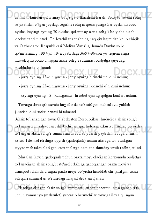 uchinchi kundan qoldirmay budjetga o`tkazilishi kerak. Soliq to`lovchi soliq 
ro`yxatidan o`tgan joydagi tegishli soliq inspeksiyasiga har oyda, hisobot 
oyidan keyingi oyning 20   kundan qoldirmay aksiz solig`i bo`yicha hisob-
kitobni taqdim etadi. To`lovchilar sotishning haqiqiy hajmidan kelib chiqib 
va O`zbekiston Respublikasi Moliya Vazirligi hamda Davlat soliq 
qo`mitasining 1997-yil 19- noyabrdagi 36/97-96-son yo`riqnomasiga 
muvofiq hisoblab chiqqan aksiz solig`i summasi budjetga quyidagi 
muddatlarda to`lanadi:
- joriy oyning 13-kunigacha - joriy oyning birinchi un kuni uchun;
- joriy oyning 23-kunigacha - joriy oyning ikkinchi o`n kuni uchun;
- keyingi oyning - 3 - kunigacha - hisobot oyning qolgan kunlari uchun.
Tovaiga ilova qilinuvchi hujjatlarda ko`rsatilgan mahsulotni yuklab 
junatish kuni sotish sanasi hisobanadi.
  Aksiz to`lanadigan tovar O`zbekiston Respublikasi hududida aksiz solig`i 
to`langan xomashyodan ishlab chiqarilgan holda mazkur xomashyo bo`yicha
to`langan aksiz solig`i summasini hisoblab yozish paytida hisobga olinishi 
kerak. Iste'mol idishiga quyish (qadoqlash) uchun aksizga tor-tiladigan 
tayyor mahsulot oladigan korxonalarga ham ana shunday tartib tadbiq etiladi.
Masalan, keyin qadoqlash uchun paxta moyi oladigan korxonada budjetga 
to`lanadigan aksiz solig`i iste'mol idishiga qadoqlangan paxta moyi va 
transport idishida olingan paxta moyi bo`yicha hisoblab chi-tjniilgiin aksiz 
soliqlari summalari o`rtasidagi farq sifatida aniqlanadi. 
Hisobga olingan aksiz solig`i summasi ustidan nazoratni amalga oshirish 
uchun xomashyo (mahsulot) yetkazib beruvchilar tovarga ilova qilingan 
10 