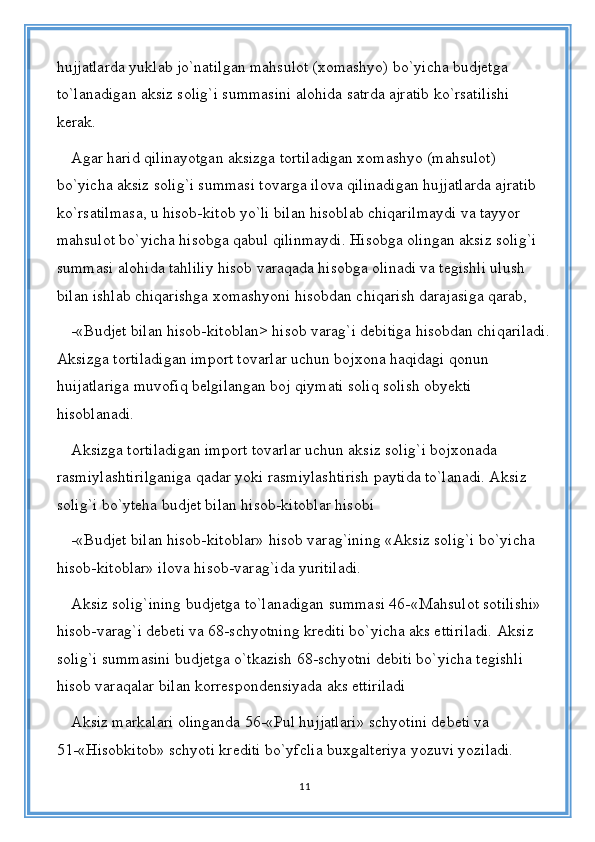 hujjatlarda yuklab jo`natilgan mahsulot (xomashyo) bo`yicha budjetga 
to`lanadigan aksiz solig`i summasini alohida satrda ajratib ko`rsatilishi 
kerak. 
Agar harid qilinayotgan aksizga tortiladigan xomashyo (mahsulot) 
bo`yicha aksiz solig`i summasi tovarga ilova qilinadigan hujjatlarda ajratib 
ko`rsatilmasa, u hisob-kitob yo`li bilan hisoblab chiqarilmaydi va tayyor 
mahsulot bo`yicha hisobga qabul qilinmaydi. Hisobga olingan aksiz solig`i 
summasi alohida tahliliy hisob varaqada hisobga olinadi va tegishli ulush 
bilan ishlab chiqarishga xomashyoni hisobdan chiqarish darajasiga qarab, 
-«Budjet bilan hisob-kitoblan> hisob varag`i debitiga hisobdan chiqariladi.
Aksizga tortiladigan import tovarlar uchun bojxona haqidagi qonun 
huijatlariga muvofiq belgilangan boj qiymati soliq solish obyekti 
hisoblanadi. 
Aksizga tortiladigan import tovarlar uchun aksiz solig`i bojxonada 
rasmiylashtirilganiga qadar yoki rasmiylashtirish paytida to`lanadi. Aksiz 
solig`i bo`yteha budjet bilan hisob-kitoblar hisobi 
-«Budjet bilan hisob-kitoblar» hisob varag`ining «Aksiz solig`i bo`yicha 
hisob-kitoblar» ilova hisob-varag`ida yuritiladi. 
Aksiz solig`ining budjetga to`lanadigan summasi 46-«Mahsulot sotilishi» 
hisob-varag`i debeti va 68-schyotning krediti bo`yicha aks ettiriladi. Aksiz 
solig`i summasini budjetga o`tkazish 68-schyotni debiti bo`yicha tegishli 
hisob varaqalar bilan korrespondensiyada aks ettiriladi
Aksiz markalari olinganda 56-«Pul hujjatlari» schyotini debeti va 
51-«Hisobkitob» schyoti krediti bo`yfclia buxgalteriya yozuvi yoziladi. 
11 