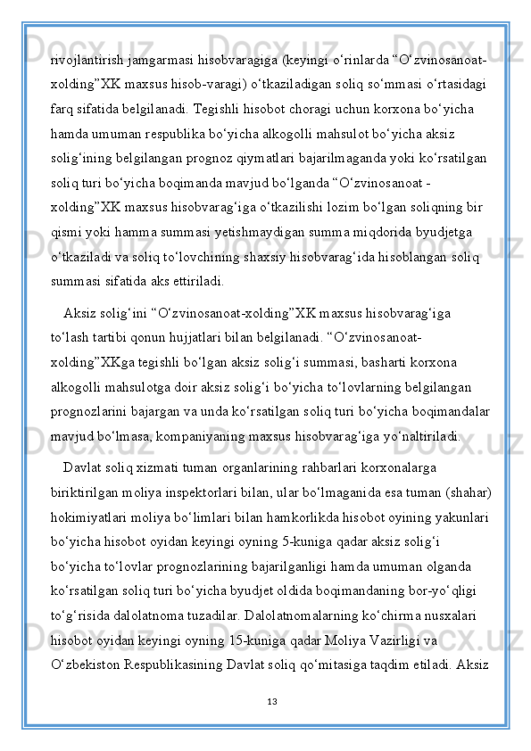 rivojlantirish jamgarmasi hisobvaragiga (keyingi o‘rinlarda “O‘zvinosanoat-
xolding”XK maxsus hisob-varagi) o‘tkaziladigan soliq so‘mmasi o‘rtasidagi 
farq sifatida belgilanadi. Tegishli hisobot choragi uchun korxona bo‘yicha 
hamda umuman respublika bo‘yicha alkogolli mahsulot bo‘yicha aksiz 
solig‘ining belgilangan prognoz qiymatlari bajarilmaganda yoki ko‘rsatilgan 
soliq turi bo‘yicha boqimanda mavjud bo‘lganda “O‘zvinosanoat - 
xolding”XK maxsus hisobvarag‘iga o‘tkazilishi lozim bo‘lgan soliqning bir 
qismi yoki hamma summasi yetishmaydigan summa miqdorida byudjetga 
o‘tkaziladi va soliq to‘lovchining shaxsiy hisobvarag‘ida hisoblangan soliq 
summasi sifatida aks ettiriladi. 
Aksiz solig‘ini “O‘zvinosanoat-xolding”XK maxsus hisobvarag‘iga 
to‘lash tartibi qonun hujjatlari bilan belgilanadi. “O‘zvinosanoat-
xolding”XKga tegishli bo‘lgan aksiz solig‘i summasi, basharti korxona 
alkogolli mahsulotga doir aksiz solig‘i bo‘yicha to‘lovlarning belgilangan 
prognozlarini bajargan va unda ko‘rsatilgan soliq turi bo‘yicha boqimandalar
mavjud bo‘lmasa, kompaniyaning maxsus hisobvarag‘iga yo‘naltiriladi.
Davlat soliq xizmati tuman organlarining rahbarlari korxonalarga 
biriktirilgan moliya inspektorlari bilan, ular bo‘lmaganida esa tuman (shahar)
hokimiyatlari moliya bo‘limlari bilan hamkorlikda hisobot oyining yakunlari 
bo‘yicha hisobot oyidan keyingi oyning 5-kuniga qadar aksiz solig‘i 
bo‘yicha to‘lovlar prognozlarining bajarilganligi hamda umuman olganda 
ko‘rsatilgan soliq turi bo‘yicha byudjet oldida boqimandaning bor-yo‘qligi 
to‘g‘risida dalolatnoma tuzadilar. Dalolatnomalarning ko‘chirma nusxalari 
hisobot oyidan keyingi oyning 15-kuniga qadar Moliya Vazirligi va 
O‘zbekiston Respublikasining Davlat soliq qo‘mitasiga taqdim etiladi. Aksiz
13 
