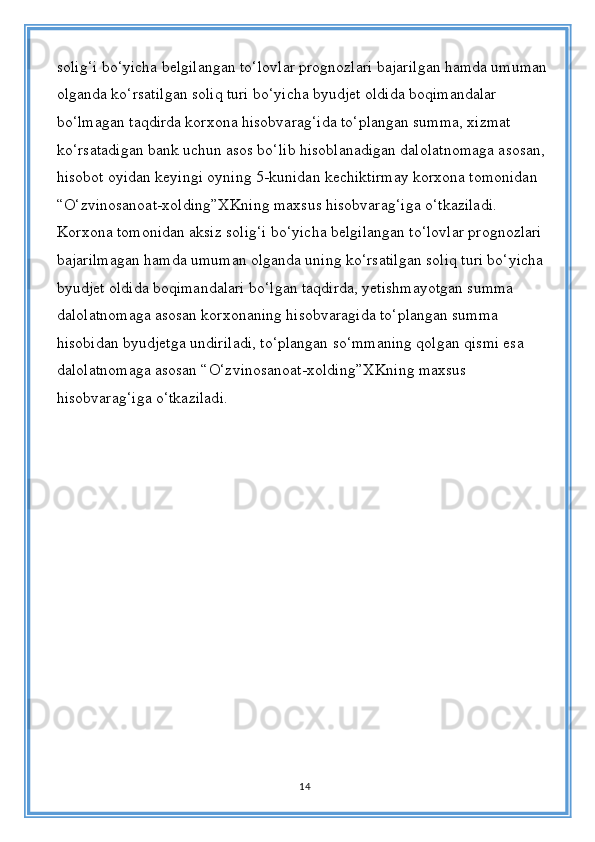 solig‘i bo‘yicha belgilangan to‘lovlar prognozlari bajarilgan hamda umuman 
olganda ko‘rsatilgan soliq turi bo‘yicha byudjet oldida boqimandalar 
bo‘lmagan taqdirda korxona hisobvarag‘ida to‘plangan summa, xizmat 
ko‘rsatadigan bank uchun asos bo‘lib hisoblanadigan dalolatnomaga asosan, 
hisobot oyidan keyingi oyning 5-kunidan kechiktirmay korxona tomonidan 
“O‘zvinosanoat-xolding”XKning maxsus hisobvarag‘iga o‘tkaziladi. 
Korxona tomonidan aksiz solig‘i bo‘yicha belgilangan to‘lovlar prognozlari 
bajarilmagan hamda umuman olganda uning ko‘rsatilgan soliq turi bo‘yicha 
byudjet oldida boqimandalari bo‘lgan taqdirda, yetishmayotgan summa 
dalolatnomaga asosan korxonaning hisobvaragida to‘plangan summa 
hisobidan byudjetga undiriladi, to‘plangan so‘mmaning qolgan qismi esa 
dalolatnomaga asosan “O‘zvinosanoat-xolding”XKning maxsus 
hisobvarag‘iga o‘tkaziladi.
14