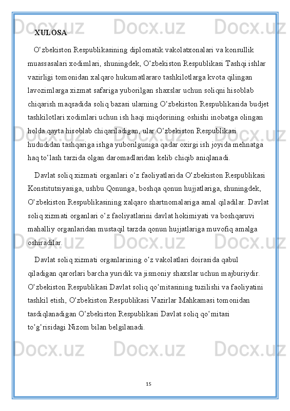 XULOSA
   O‘zbekiston Respublikasining diplomatik vakolatxonalari va konsullik 
muassasalari xodimlari, shuningdek, O‘zbekiston Respublikasi Tashqi ishlar 
vazirligi tomonidan xalqaro hukumatlararo tashkilotlarga kvota qilingan 
lavozimlarga xizmat safariga yuborilgan shaxslar uchun soliqni hisoblab 
chiqarish maqsadida soliq bazasi ularning O‘zbekiston Respublikasida budjet
tashkilotlari xodimlari uchun ish haqi miqdorining oshishi inobatga olingan 
holda qayta hisoblab chiqariladigan, ular O‘zbekiston Respublikasi 
hududidan tashqariga ishga yuborilguniga qadar oxirgi ish joyida mehnatga 
haq to‘lash tarzida olgan daromadlaridan kelib chiqib aniqlanadi.
Davlat soliq xizmati organlari o‘z faoliyatlarida O‘zbekiston Respublikasi 
Konstitutsiyasiga, ushbu Qonunga, boshqa qonun hujjatlariga, shuningdek, 
O‘zbekiston Respublikasining xalqaro shartnomalariga amal qiladilar. Davlat
soliq xizmati organlari o‘z faoliyatlarini davlat hokimiyati va boshqaruvi 
mahalliy organlaridan mustaqil tarzda qonun hujjatlariga muvofiq amalga 
oshiradilar. 
Davlat soliq xizmati organlarining o‘z vakolatlari doirasida qabul 
qiladigan qarorlari barcha yuridik va jismoniy shaxslar uchun majburiydir. 
O‘zbekiston Respublikasi Davlat soliq qo‘mitasining tuzilishi va faoliyatini 
tashkil etish, O‘zbekiston Respublikasi Vazirlar Mahkamasi tomonidan 
tasdiqlanadigan O‘zbekiston Respublikasi Davlat soliq qo‘mitasi 
to‘g‘risidagi Nizom bilan belgilanadi.
15