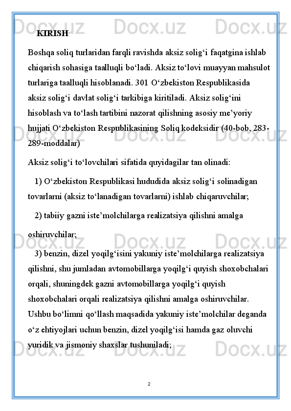     KIRISH
Boshqa soliq turlaridan farqli ravishda aksiz solig‘i faqatgina ishlab 
chiqarish sohasiga taalluqli bo‘ladi. Aksiz to‘lovi muayyan mahsulot
turlariga taalluqli hisoblanadi. 301 O‘zbekiston Respublikasida 
aksiz solig‘i davlat solig‘i tarkibiga kiritiladi. Aksiz solig‘ini 
hisoblash va to‘lash tartibini nazorat qilishning asosiy me’yoriy 
hujjati O‘zbekiston Respublikasining Soliq kodeksidir (40-bob, 283-
289-moddalar)
Aksiz solig‘i to‘lovchilari sifatida quyidagilar tan olinadi:
1) O‘zbekiston Respublikasi hududida aksiz solig‘i solinadigan 
tovarlarni (aksiz to‘lanadigan tovarlarni) ishlab chiqaruvchilar;
2) tabiiy gazni iste’molchilarga realizatsiya qilishni amalga 
oshiruvchilar;
3) benzin, dizel yoqilg‘isini yakuniy iste’molchilarga realizatsiya 
qilishni, shu jumladan avtomobillarga yoqilg‘i quyish shoxobchalari
orqali, shuningdek gazni avtomobillarga yoqilg‘i quyish 
shoxobchalari orqali realizatsiya qilishni amalga oshiruvchilar. 
Ushbu bo‘limni qo‘llash maqsadida yakuniy iste’molchilar deganda 
o‘z ehtiyojlari uchun benzin, dizel yoqilg‘isi hamda gaz oluvchi 
yuridik va jismoniy shaxslar tushuniladi;
2 