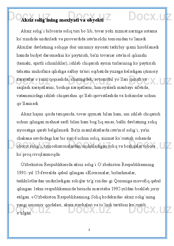 Aksiz solig`ining moxiyati va obyekti
Aksiz solig`i bilvosita soliq turi bo`lib, tovar yoki xizmat narxiga ustama 
ko`rinishda undiriladi va pirovardida iste'molchi tomonidan to`lanadi. 
Aksizlar davlatning soliqqa doir umumiy siyosati tarkibiy qismi hisoblanadi 
hamda budjet daromadini ko`paytirish, ba'zi tovariar iste'mol qilinishi 
(tamaki, spirtli ichimliklar), ishlab chiqarish ayrim turlarining ko`paytirish 
tabiatni muhofaza qilishga salbiy ta'siri oqibatida yuzaga keladigan ijtimoiy 
xarajatlar o`rnini qopiashda, shuningdek, avtomobil yo`llari qurish va 
saqlash xarajatlarini, boshqa xarajatlarni, himoyalash manbayi sifetida, 
vatanimizdagi ishlab chiqarishni qo`llab-quvvatlashda va hokazolar uchun 
qo`llaniiadi. 
Aksiz hajmi qoida tariqasida, tovar qiymati bilan ham, uni ishlab chiqarish
uchun qilingan mehnat sarfi bilan ham bog`liq emas, balki davlatning soliq 
siyosatiga qarab belgilanadi. Ba'zi mamlakatlarda iste'mol solig`i, ya'ni 
chakana savdodagi har bir xarid uchun soliq, xizmat ko`rsatish sohasida 
oborot solig`i, tomoshaxonalardan undiriladigan soliq va boshqalar tobora 
ko`proq rivojlanmoqda. 
O'zbekiston Respublikasida aksiz solig`i O`zbekiston Respublikasining 
1991- yil 15-fevralda qabul qilingan «Korxonalar, birlashmalar, 
tashkilotlardan undiriladigan soliqlar to'g`risida» gi Qonuniga muvofiq qabul
qilingan. lekin respublikamizda birinchi marotaba 1992-yildan boshlab joriy 
etilgan. «O'zbekiston Respublikasining Soliq kodeksida» aksiz solig`ining 
yangi umumiy qoidalari, aksiz stavkalari va to`lash tartibini ko`rsatib 
o`tilgan. 
3 