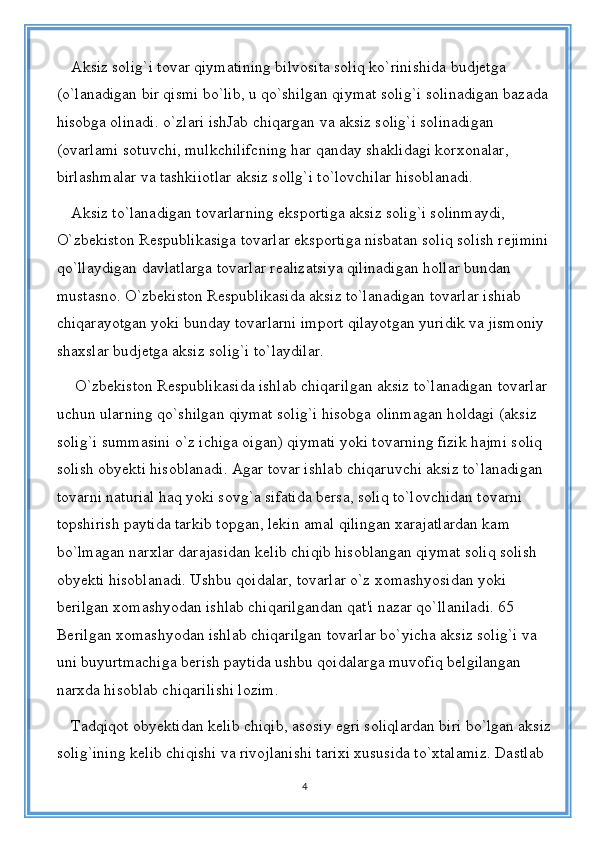 Aksiz solig`i tovar qiymatining bilvosita soliq ko`rinishida budjetga 
(o`lanadigan bir qismi bo`lib, u qo`shilgan qiymat solig`i solinadigan bazada 
hisobga olinadi. o`zlari ishJab chiqargan va aksiz solig`i solinadigan 
(ovarlami sotuvchi, mulkchilifcning har qanday shaklidagi korxonalar, 
birlashmalar va tashkiiotlar aksiz sollg`i to`lovchilar hisoblanadi. 
Aksiz to`lanadigan tovarlarning eksportiga aksiz solig`i solinmaydi, 
O`zbekiston Respublikasiga tovarlar eksportiga nisbatan soliq solish rejimini
qo`llaydigan davlatlarga tovarlar realizatsiya qilinadigan hollar bundan 
mustasno. O`zbekiston Respublikasida aksiz to`lanadigan tovarlar ishiab 
chiqarayotgan yoki bunday tovarlarni import qilayotgan yuridik va jismoniy 
shaxslar budjetga aksiz solig`i to`laydilar.
 O`zbekiston Respublikasida ishlab chiqarilgan aksiz to`lanadigan tovarlar 
uchun ularning qo`shilgan qiymat solig`i hisobga olinmagan holdagi (aksiz 
solig`i summasini o`z ichiga oigan) qiymati yoki tovarning fizik hajmi soliq 
solish obyekti hisoblanadi. Agar tovar ishlab chiqaruvchi aksiz to`lanadigan 
tovarni naturial haq yoki sovg`a sifatida bersa, soliq to`lovchidan tovarni 
topshirish paytida tarkib topgan, lekin amal qilingan xarajatlardan kam 
bo`lmagan narxlar darajasidan kelib chiqib hisoblangan qiymat soliq solish 
obyekti hisoblanadi. Ushbu qoidalar, tovarlar o`z xomashyosidan yoki 
berilgan xomashyodan ishlab chiqarilgandan qat'i nazar qo`llaniladi. 65 
Berilgan xomashyodan ishlab chiqarilgan tovarlar bo`yicha aksiz solig`i va 
uni buyurtmachiga berish paytida ushbu qoidalarga muvofiq belgilangan 
narxda hisoblab chiqarilishi lozim. 
Tadqiqot obyektidan kelib chiqib, asosiy egri soliqlardan biri bo`lgan aksiz
solig`ining kelib chiqishi va rivojlanishi tarixi xususida to`xtalamiz. Dastlab 
4 