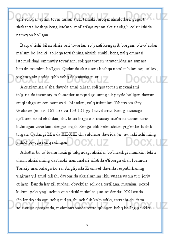 egri soliqlar ayrim tovar turlari (tuz, tamaki, aroq mahsulotlari, gugurt, 
shakar va boshqa keng iste'mol mollari)ga aynan aksiz solig`i ko`rinishida 
namoyon bo`lgan. 
Baqt o`tishi bilan aksiz osti tovarlari ro`yxati kengayib borgan. o`z-o`zidan
ma'lum bo`ladiki, soliqqa tortishning aksizli shakli keng xalq ommasi 
iste'molidagi ommaviy tovarlarni soliqqa tortish jarayonidagina samara 
berishi mumkin bo`lgan. Qadimda aksizlarni boshqa nomlar bilan boj, to`lov,
yig`im yoki sodda qilib soliq deb atashganlar. 
Aksizlaming o`sha davrda amal qilgan soliqqa tortish mexanizmi 
to`g`risida taxminiy malumotlar mavjudligi uning ilk paydo bo`lgan davrini 
aniqlashga imkon bermaydi. Masalan, xalq tribunlari Tiberiy va Gay 
Grakxov (er. av. 162-133 va 153-121-yy.) davrlarida Rim g`aznasiga 
qo`llarni ozod etishdan, shu bilan birga o`z shaxsiy iste'moli uchun zarur 
bulmagan tovarlami dengiz orqali Rimga olib kelinishdan yig`imlar tushib 
turgan. Qadimgi Misrda XII-XIII chi sulolalar davrida (er. av. ikkinchi ming 
yillik) pivoga soliq solingan. 
Albatta, bu to`lovlar hozirgi talqindagi aksizlar bo`lmasligi mumkin, lekin 
ularni aksizlaming dastlabki namunalari sifatida e'tiborga olish lozimdir. 
Tarixiy manbalaiga ko`ra, Angliyada Kromvel davrida respublikaning 
yigirma yil amal qilishi davomida aksizlarning ikki yuzga yaqin turi joriy 
etilgan. Bunda har xil turdagi obyektlar soliqqa tortilgan, masalan, poxol 
kukuni yoki yog` uchun quti idishlar shular jumlasidandir. XXI asrda 
Gollandiyada egri soliq turlari shunchalik ko`p ediki, tarixchi de-Bitta 
so`zlariga qaraganda, mehmonxonada tortiq qilingan baliq bo`lagiga 34 xil 
5 
