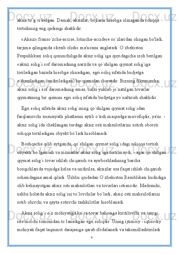 aksiz to`g`ri kelgan. Demak, aksizlar, bojlarni hisobga olmaganda soliqqa 
tortishning eng qadimgi shaklidir. 
«Aksiz» franso`zcha-accise, lotincha-accidere so`zlaridan olingan bo'ladi, 
tarjima qilinganda «kesib olish» ma'nosini anglatadi. O`zbekiston 
Pespuhlikasi soliq qonunchiligida aksiz solig`iga quyidagicha izoh berilgan: 
«aksiz solig`i sof daromadning narxda va qo`shilgan qiymat solig`iga 
toriladigan bazada hisobga olinadigan, egri soliq sifatida budjetga 
o`tkaziladigan (undiriladigan) bir qismidan iboratdir. Bizning fikrimizcha, 
aksiz solig`i sof daromadning emas, balki yuklab jo`natilgan tovarlar 
qiymatining bir qismini egri soliq sifatida budjetga yo`naltirish shaklidir.
Egri soliq sifatida aksiz solig`ining qo`shilgan qiymat solig`idan 
farqlanuvchi xususiyatli jihatlarini aytib o`tish maqsadga muvofiqdir, ya'ni: -
aksiz solig`ida cheklangan turdagi aksiz osti mahsulotlarini sotish oboroti 
soliqqa tortiladigan obyekt bo`ladi hisoblanadi. 
Boshqacha qilib aytganda, qo`shilgan qiymat solig`idagi soliqqa tortish 
obyekti bo`lgan ish va xizmatlar aksiz solig`iga tortilmaydi; - agar qo`shilgan
qiymat solig`i tovar ishlab chiqarish va ayirboshlashning barcha 
bosqichlarida vujudga kelsa va undirilsa, aksizlar esa faqat ishlab chiqarish 
sohasidagina amal qiladi. Ushbu qoidadan O`zbekiston Resublikasi hududiga
olib kelinayotgan aksiz osti mahsulotlari va tovarlari istisnodir. Madomiki, 
ushbu holatda aksiz solig`ini to`lovchilar bo`ladi, aksiz osti mahsulotlarini 
sotib oluvchi va qayta sotuvchi tashkilotlar hisoblanadi. 
Aksiz solig`i o`z mohiyatiga ko`ra tovar bahosiga kiritiluvchi va oxirgi 
iste'molchi tomonidan to`lanadigan egri soliqdir. Uning ijtimoiy - iqtisodiy 
mohiyati faqat taqsimot darajasiga qarab ifodalanadi va takomillashtiriladi.
6 