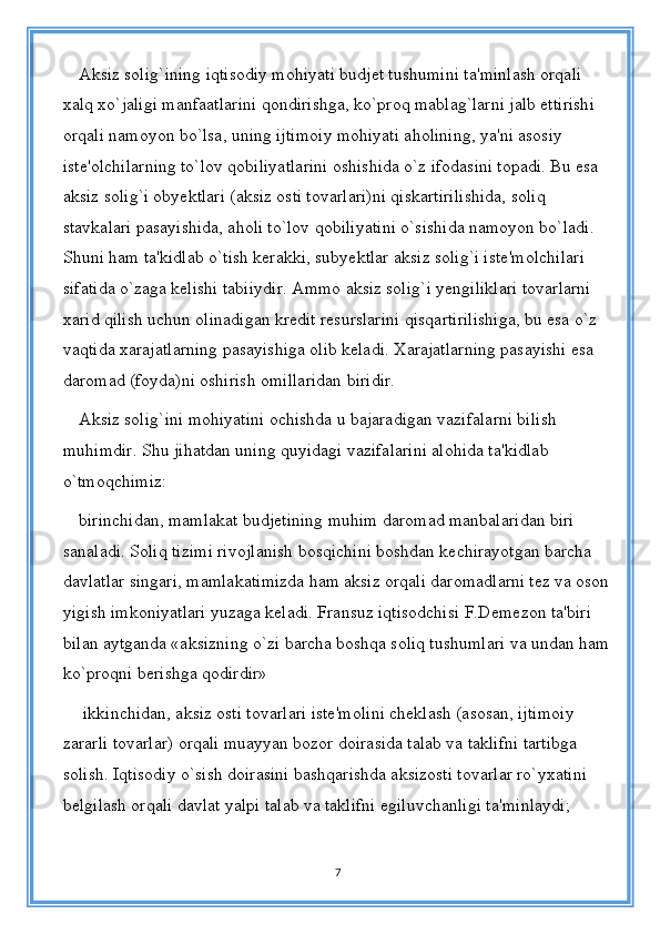 Aksiz solig`ining iqtisodiy mohiyati budjet tushumini ta'minlash orqali 
xalq xo`jaligi manfaatlarini qondirishga, ko`proq mablag`larni jalb ettirishi 
orqali namoyon bo`lsa, uning ijtimoiy mohiyati aholining, ya'ni asosiy 
iste'olchilarning to`lov qobiliyatlarini oshishida o`z ifodasini topadi. Bu esa 
aksiz solig`i obyektlari (aksiz osti tovarlari)ni qiskartirilishida, soliq 
stavkalari pasayishida, aholi to`lov qobiliyatini o`sishida namoyon bo`ladi. 
Shuni ham ta'kidlab o`tish kerakki, subyektlar aksiz solig`i iste'molchilari 
sifatida o`zaga kelishi tabiiydir. Ammo aksiz solig`i yengiliklari tovarlarni 
xarid qilish uchun olinadigan kredit resurslarini qisqartirilishiga, bu esa o`z 
vaqtida xarajatlarning pasayishiga olib keladi. Xarajatlarning pasayishi esa 
daromad (foyda)ni oshirish omillaridan biridir. 
Aksiz solig`ini mohiyatini ochishda u bajaradigan vazifalarni bilish 
muhimdir. Shu jihatdan uning quyidagi vazifalarini alohida ta'kidlab 
o`tmoqchimiz: 
birinchidan, mamlakat budjetining muhim daromad manbalaridan biri 
sanaladi. Soliq tizimi rivojlanish bosqichini boshdan kechirayotgan barcha 
davlatlar singari, mamlakatimizda ham aksiz orqali daromadlarni tez va oson
yigish imkoniyatlari yuzaga keladi. Fransuz iqtisodchisi F.Demezon ta'biri 
bilan aytganda «aksizning o`zi barcha boshqa soliq tushumlari va undan ham
ko`proqni berishga qodirdir»
 ikkinchidan, aksiz osti tovarlari iste'molini cheklash (asosan, ijtimoiy 
zararli tovarlar) orqali muayyan bozor doirasida talab va taklifni tartibga 
solish. Iqtisodiy o`sish doirasini bashqarishda aksizosti tovarlar ro`yxatini 
belgilash orqali davlat yalpi talab va taklifni egiluvchanligi ta'minlaydi; 
7