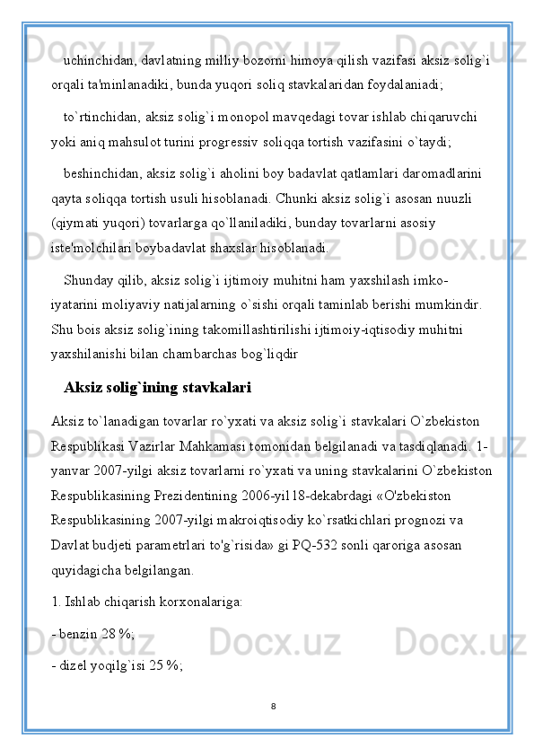 uchinchidan, davlatning milliy bozorni himoya qilish vazifasi aksiz solig`i 
orqali ta'minlanadiki, bunda yuqori soliq stavkalaridan foydalaniadi;
to`rtinchidan, aksiz solig`i monopol mavqedagi tovar ishlab chiqaruvchi 
yoki aniq mahsulot turini progressiv soliqqa tortish vazifasini o`taydi;
beshinchidan, aksiz solig`i aholini boy badavlat qatlamlari daromadlarini 
qayta soliqqa tortish usuli hisoblanadi. Chunki aksiz solig`i asosan nuuzli 
(qiymati yuqori) tovarlarga qo`llaniladiki, bunday tovarlarni asosiy 
iste'molchilari boybadavlat shaxslar hisoblanadi.
Shunday qilib, aksiz solig`i ijtimoiy muhitni ham yaxshilash imko-
iyatarini moliyaviy natijalarning o`sishi orqali taminlab berishi mumkindir. 
Shu bois aksiz solig`ining takomillashtirilishi ijtimoiy-iqtisodiy muhitni 
yaxshilanishi bilan chambarchas bog`liqdir
Aksiz solig`ining stavkalari
Aksiz to`lanadigan tovarlar ro`yxati va aksiz solig`i stavkalari O`zbekiston 
Respublikasi Vazirlar Mahkamasi tomonidan belgilanadi va tasdiqlanadi. 1-
yanvar 2007-yilgi aksiz tovarlarni ro`yxati va uning stavkalarini O`zbekiston 
Respublikasining Prezidentining 2006-yil l8-dekabrdagi «O'zbekiston 
Respublikasining 2007-yilgi makroiqtisodiy ko`rsatkichlari prognozi va 
Davlat budjeti parametrlari to'g`risida» gi PQ-532 sonli qaroriga asosan 
quyidagicha belgilangan.
1. Ishlab chiqarish korxonalariga:
- benzin 28 %;
- dizel yoqilg`isi 25 %;
8