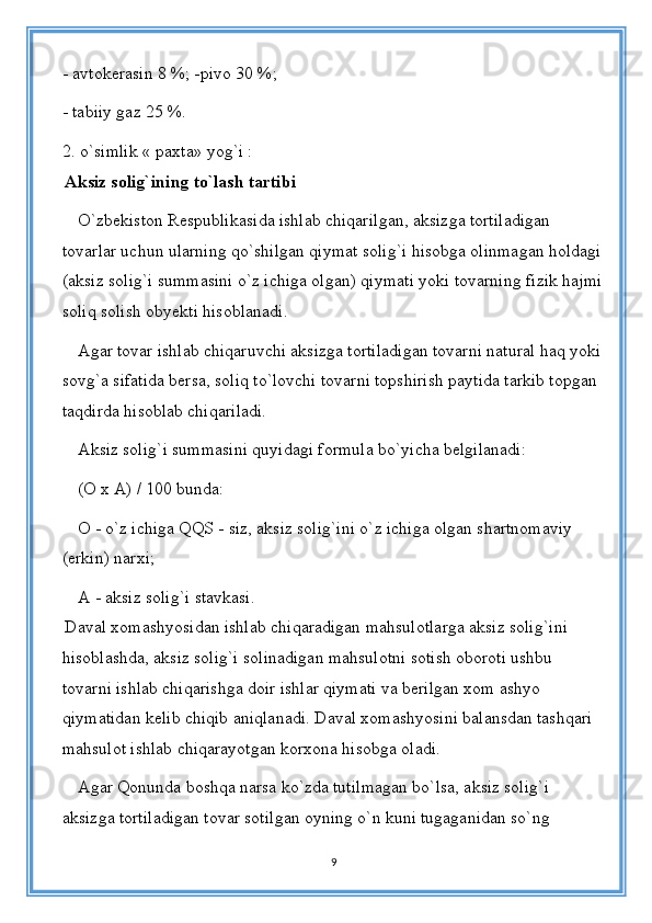 - avtokerasin 8 %; -pivo 30 %;
- tabiiy gaz 25 %.
2. o`simlik « paxta» yog`i :
  Aksiz solig`ining to`lash tartibi
O`zbekiston Respublikasida ishlab chiqarilgan, aksizga tortiladigan 
tovarlar uchun ularning qo`shilgan qiymat solig`i hisobga olinmagan holdagi
(aksiz solig`i summasini o`z ichiga olgan) qiymati yoki tovarning fizik hajmi
soliq solish obyekti hisoblanadi. 
Agar tovar ishlab chiqaruvchi aksizga tortiladigan tovarni natural haq yoki 
sovg`a sifatida bersa, soliq to`lovchi tovarni topshirish paytida tarkib topgan 
taqdirda hisoblab chiqariladi.
Aksiz solig`i summasini quyidagi formula bo`yicha belgilanadi:
(O x A) / 100 bunda:
O - o`z ichiga QQS - siz, aksiz solig`ini o`z ichiga olgan shartnomaviy 
(erkin) narxi;
A - aksiz solig`i stavkasi.
  Daval xomashyosidan ishlab chiqaradigan mahsulotlarga aksiz solig`ini 
hisoblashda, aksiz solig`i solinadigan mahsulotni sotish oboroti ushbu 
tovarni ishlab chiqarishga doir ishlar qiymati va berilgan xom ashyo 
qiymatidan kelib chiqib aniqlanadi. Daval xomashyosini balansdan tashqari 
mahsulot ishlab chiqarayotgan korxona hisobga oladi. 
Agar Qonunda boshqa narsa ko`zda tutilmagan bo`lsa, aksiz solig`i 
aksizga tortiladigan tovar sotilgan oyning o`n kuni tugaganidan so`ng 
9 
