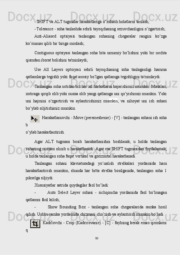  SHIFT va ALT tugmalar harakatlariga o’xshash holatlarni  tanlash;
 Tolerance - soha tanlashda sehrli tayoqchaning sezuvchanligini o’zgartirish;
Anti-Aliased   optsiyasi   tanlangan   sohaning   chegaralar   rangini   ko’zga
ko’rinmas qilib bir biriga moslash;
Contiguous   optsiyasi   tanlangan   soha   bita   umumiy  bo’lishini   yoki   bir   nechta
qismdan iborat bolishini ta'minlaydi;
Use   All   Layers   optsiyaci   sehrli   tayoqchaning   soha   tanlaganligi   hamma
qatlamlarga tegishli yoki faqat asosiy bo’lgan qatlamga tegishligini ta'minlaydi.
Tanlangan soha ustidan biz har xil harkatlarni bajarishimiz mumkin. Masalan,
xotiraga qirqib olib yoki nusxa olib yangi qatlamga uni qo’yishimiz mumkin. Yoki
uni   hajmini   o’zgartirish   va   aylantirishimiz   mu mkin ,   va   nihoyat   uni   ish   sohasi
bo’ylab siljitishimiz mumkin.
Harakatlanuvchi - Move (peremeshenie) - [V] - tanlangan sohani ish soha
b
o’ylab harakatlantirish.
Agar   ALT   tugmani   bosib   harakatlanishni   boshlasak,   u   holda   tanlangan
sohaning nusxasi olinib u harakatlanadi. Agar esa SHIFT tugmasidan foydalansak,
u holda tanlangan soha faqat vertikal va gorizontal harakatlanadi.
Tanlangan   sohani   klaviaturadagi   yo’nalish   strelkalari   yordamida   ham
harakatlantirish   mumkin,   shunda   har   bitta   strelka   bosilganida,   tanlangan   soha   1
pikselga siljiydi.
Xususiyatlar satrida quydagilar faol bo’ladi:
 Auto   Select   Layer   sohasi   -   sichqoncha   yordamida   faol   bo’lmagan
qatlamni faol kilish;
 Show   Bounding   Box   -   tanlangan   soha   chegaralarida   ramka   hosil
qilish. Ushbu ramka yordamida chizmani cho’zish va aylantirish mumkin bo’ladi.
Kadrlovchi - Crop (Kadrirovanie) - [C] - faylning kerak emas qismlarni
q
10 