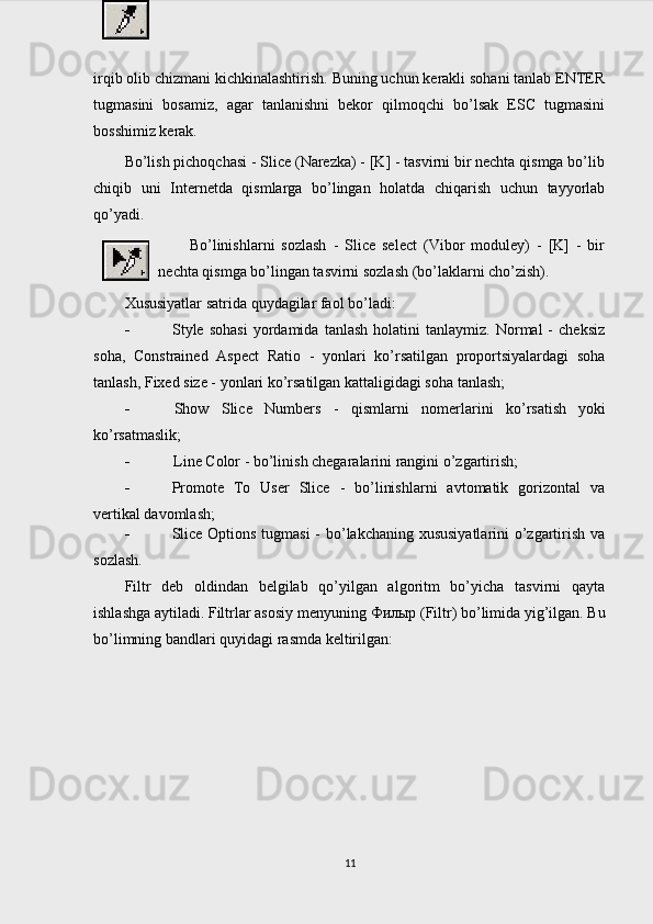 irqib olib chizmani kichkinalashtirish. Buning uchun kerakli sohani tanlab ENTER
tugmasini   bosamiz,   agar   tanlanishni   bekor   qilmoqchi   bo’lsak   ESC   tugmasini
bosshimiz kerak.
Bo’lish pichoqchasi - Slice (Narezka) - [K] - tasvirni bir nechta qismga bo’lib
chiqib   uni   Internetda   qismlarga   bo’lingan   holatda   chiqarish   uchun   tayyorlab
qo’yadi.
Bo’linishlarni   sozlash   -   Slice   select   (Vibor   moduley)   -   [K]   -   bir
nechta qismga bo’lingan tasvirni sozlash (bo’laklarni cho’zish).
Xususiyatlar satrida quydagilar faol bo’ladi:
 Style   sohasi   yordamida   tanlash   holatini   tanlaymiz.   Normal   -   cheksiz
soha,   Constrained   Aspect   Ratio   -   yonlari   ko’rsatilgan   proportsiyalardagi   soha
tanlash, Fixed size - yonlari ko’rsatilgan kattaligidagi soha tanlash;
 Show   Slice   Numbers   -   qismlarni   nomerlarini   ko’rsatish   yoki
ko’rsatmaslik;
 Line Color - bo’linish chegaralarini rangini o’zgartirish;
 Promote   To   User   Slice   -   bo’linishlarni   avtomatik   gorizontal   va
vertikal davomlash;
 Slice Options tugmasi  - bo’lakchaning xususiyatlarini o’zgartirish va
sozlash.
Filtr   deb   oldindan   belgilab   qo’yilgan   algoritm   bo’yicha   tasvirni   qayta
ishlashga aytiladi. Filtrlar asosiy menyuning  Филыр  (Filtr) bo’limida yig’ilgan. Bu
bo’limning bandlari quyidagi rasmda keltirilgan:
11 