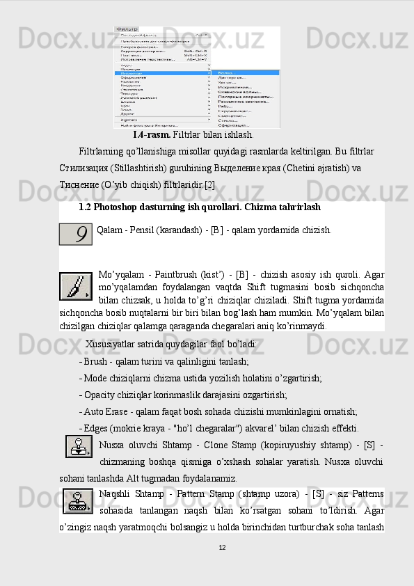 I.4-rasm.  Filtrlar bilan ishlash.
Filtrlarning qo’llanishiga misollar quyidagi rasmlarda keltirilgan. Bu filtrlar 
Стилизация (Stillashtirish) guruhining Выделение края (Chetini ajratish) va 
Тиснение (O’yib chiqish) filtrlaridir.[2]
1.2 Photoshop dasturning ish qurollari. Chizma tahrirlash
Qalam - Pensil (karandash) - [B] - qalam yordamida chizish.
Mo’yqalam   -   Paintbrush   (kist’)   -   [B]   -   chizish   asosiy   ish   quroli.   Agar
mo’yqalamdan   foydalangan   vaqtda   Shift   tugmasini   bosib   sichqoncha
bilan chizsak, u holda to’g’ri chiziqlar chiziladi. Shift tugma yordamida
sichqoncha bosib nuqtalarni bir biri bilan bog’lash ham mumkin. Mo’yqalam bilan
chizilgan chiziqlar qalamga qaraganda chegaralari aniq ko’rinmaydi.
Xususiyatlar satrida quydagilar faol bo’ladi:
 Brush - qalam turini va qalinligini tanlash;
 Mode chiziqlarni chizma ustida yozilish holatini o’zgartirish;
 Opacity chiziqlar korinmaslik darajasini ozgartirish;
 Auto Erase - qalam faqat bosh sohada chizishi mumkinlagini ornatish; 
 Edges (mokrie kraya - "ho’l chegaralar") akvarel’ bilan chizish effekti.
Nusxa   oluvchi   Shtamp   -   Clone   Stamp   (kopiruyushiy   shtamp)   -   [S]   -
chizmaning   boshqa   qismiga   o’xshash   sohalar   yaratish.   Nusxa   oluvchi
sohani tanlashda Alt tugmadan foydalanamiz.
Naqshli   Shtamp   -   Pattern   Stamp   (shtamp   uzora)   -   [S]   -   siz   Patterns
sohasida   tanlangan   naqsh   bilan   ko’rsatgan   sohani   to’ldirish.   Agar
o’zingiz naqsh yaratmoqchi bolsangiz u holda birinchidan turtburchak soha tanlash
129 