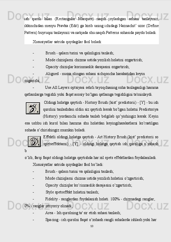 ish   quroli   bilan   (Rectangular   Marquee)   naqsh   joylashgan   sohani   tanlaymiz,
ikkinchidan menyu Pravka (Edit) ga kirib uning ichidagi Naznachit’ uzor (Define
Pattern) buyruqni tanlaymiz va natijada shu naqsh Patterns sohasida paydo boladi.
Xususiyatlar satrida quydagilar faol boladi:
 Brush - qalam turini va qalinligini tanlash;
 Mode chiziqlarni chizma ustida yozilish holatini ozgartirish;
 Opacity chiziqlar korinmaslik darajasini ozgartirish;
 Aligned - nusxa olingan sohani sichqoncha harakatidan keyin 
ozgarishi;
 Use All Layers optsiyasi sehrli tayoqchaning soha tanlaganligi hamma
qatlamlarga tegishli yoki faqat asosiy bo’lgan qatlamga tegishligini ta'minlaydi.
 Oldingi holatga qaytish - History Brush (kist’ predistorii) - [Y] - bu ish
qurolini tanlashdan oldin siz qaytish kerak bo’lgan holatni Predistoriya
(History) yordamchi  sohada tanlab belgilab qo’yishingiz kerak. Keyin
esa   ushbu   ish   kurol   bilan   hamma   shu   holatdan   keyingiharakatlarni   ko’rsatilgan
sohada o’chirishingiz mumkin boladi.
Effektli oldingi holatga qaytish - Art History Brush (kist’ predistorii so
spetseffektami)   -   [Y]   -   oldingi   holatga   qaytish   ish   quroliga   o’xshash
b
o’lib, farqi faqat oldingi holatga qaytishda har xil spets effektlardan foydalaniladi.
Xususiyatlar satrida quydagilar faol bo’ladi:
 Brush - qalam turini va qalinligini tanlash;
 Mode chiziqlarni chizma ustida yozilish holatini o’zgartirish;
 Opacity chiziqlar ko’rinmaslik darajasini o’zgartirish;
 Style spetseffekt holatini tanlash;
 Fidelity - ranglardan foydalanish holati. 100% - chizmadagi ranglar, 
0% - ranglar ixtiyoriy olinadi;
 Area  - Ish qurolning ta' sir etish sohasi tanlash;
 Spacing - ish qurolni faqat o’xshash rangli sohalarda ishlash yoki har 
13 