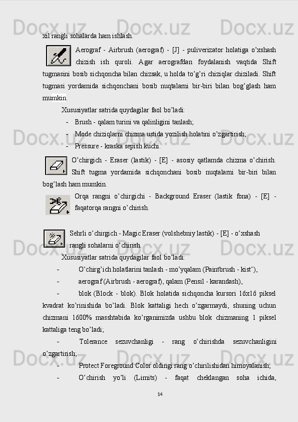 xil rangli sohalarda ham ishlash.  
Aerograf   -   Airbrush   (aerograf)   -   [J]   -   puliverizator   holatiga   o’xshash
chizish   ish   quroli.   Agar   aerografdan   foydalanish   vaqtida   Shift
tugmasini bosib sichqoncha bilan chizsak, u holda to’g’ri chiziqlar chiziladi. Shift
tugmasi   yordamida   sichqonchani   bosib   nuqtalarni   bir-biri   bilan   bog’glash   ham
mu mkin .
Xususiyatlar satrida quydagilar faol bo’ladi:
 Brush - qalam turini va qalinligini tanlash;
 Mode chiziqlarni chizma ustida yozilish holatini o’zgartirish;
 Pre ssure - kraska sepish kuchi.
O’chirgich   -   Eraser   (lastik)   -   [E]   -   asosiy   qatlamda   chizma   o’chirish.
Shift   tugma   yordamida   sichqonchani   bosib   nuqtalarni   bir-biri   bilan
bog’lash ham mumkin.
Orqa   rangni   o’chirgichi   -   Background   Eraser   (lastik   fona)   -   [E]   -
faqatorqa rangni o’chirish.
Sehrli o’chirgich - Magic Eraser (volshebniy lastik) - [E] - o’xshash 
rangli sohalarni o’chirish.
Xususiyatlar satrida quydagilar faol bo’ladi:
 O’chirg’ich holatlarini tanlash - mo’yqalam (Paintbrush - kist’),
 aerograf (Airbrush - aerograf), qalam (Pensil - karandash),
 blok   (Block   -   blok).   Blok   holatida   sichqoncha   kursori   16x16   piksel
kvadrat   ko’rinishida   bo’ladi.   Blok   kattaligi   hech   o’zgarmaydi,   shuning   uchun
chizmani   1600%   masshtabida   ko’rganimizda   ushbu   blok   chizmaning   1   piksel
kattaliga teng bo’ladi;
 Tolerance   sezuvchanligi   -   rang   o’chirishda   sezuvchanligini
o’zgartirish;
 Protect Foreground Color oldingi rang o’chirilishidan himoyalanish;
 O’chirish   yo’li   (Limits)   -   faqat   cheklangan   soha   ichida,
14 