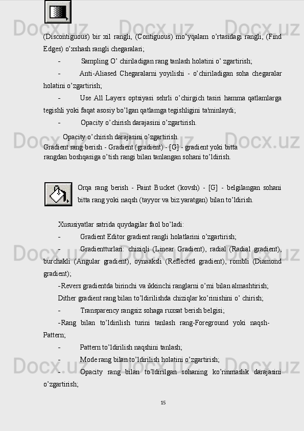 (Discontiguous)   bir   xil   rangli,   (Contiguous)   mo’yqalam   o’rtasidagi   rangli,   (Find
Edges) o’xshash rangli chegaralari;
 Sampling O’ chiriladigan rang tanlash holatini o’ zgartirish;
 Anti-Aliased   Chegaralarni   yoyilishi   -   o’chiriladigan   soha   chegaralar
holatini o’zgartirish;
 Use   All   Layers   optsiyasi   sehrli   o’chirgich   tasiri   hamma   qatlamlarga
tegishli yoki faqat asosiy bo’lgan qatlamga tegishligini ta'minlaydi;
 Opacity o’chirish darajasini o’zgartirish.
Opacity o’chirish darajasini o’zgartirish.
Gradient rang berish - Gradient (gradient) - [G] - gradient yoki bitta
rangdan boshqasiga o’tish rangi bilan tanlangan sohani to’ldirish.
Orqa   rang   berish   -   Paint   Bucket   (kovsh)   -   [G]   -   belgilangan   sohani
bitta rang yoki naqsh (tayyor va biz yaratgan) bilan to’ldirish.
Xususiyatlar satrida quydagilar faol bo’ladi:
   Gradient Editor gradient rangli holatlarini o’zgartirish;
 Gradientturlari:   chiziqli   (Linear   Gradient),   radial   (Radial   gradient),
burchakli   (Angular   gradient),   oynaaksli   (Reflected   gradient),   rombli   (Diamond
gradient);
 Revers gradientda birinchi va ikkinchi ranglarni o’rni bilan almashtirish;
Dither gradient rang bilan to’ldirilishda chiziqlar ko’rinishini o’ chirish;
 Transparency rangsiz sohaga ruxsat berish belgisi;
 Rang   bilan   to’ldirilish   turini   tanlash   rang-Foreground   yoki   naqsh-
Pattern;
 Pattern to’ldirilish naqshini tanlash;
 Mode rang bilan to’ldirilish holatini o’zgartirish;
 Opacity   rang   bilan   to’ldirilgan   sohaning   ko’rinmaslik   darajasini
o’zgartirish;
15 