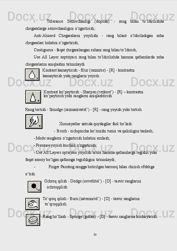  Tolerance   Sezuvchanligi   (dopusk)   -   rang   bilan   to’ldirilishda
chegaralarga sezuvchanligini o’zgartirish;
Anti-Aliased   Chegaralarni   yoyilishi   -   rang   bilant   o’ldiriladigan   soha
chegaralari holatini o’zgartirish;
Contiguous - faqat chegaralangan sohani rang bilan to’ldirish;
Use   All   Layer   soptsiyaci   rang   bilan   to’ldirilishda   hamma   qatlamlarda   soha
chegaralarini aniqlashni ta'minlaydi
Kontrast kamaytirish - Blur (razmitie) - [R] - kontrastni
kamaytirish yoki ranglarni yoyish.
Kontrast ko’paytirish - Sharpen (rezkost’) - [R] – kontrastni 
ko’paytirish yoki ranglarni aniqlashtirish
Rang tortish - Smudge (razmazivatel’) - [R] - rang yoyish yoki tortish.
Xususiyatlar satrida quydagilar faol bo’ladi:
 Brush - sichqoncha ko’rinishi turini va qalinligini tanlash;
 Mode ranglarni o’zgartirish holatini sozlash;
 Pressure yoyish kuchini o’zgartirish;
 Use All Layers optsiyasi yoyilish ta'siri hamma qatlamlarga tegishli yoki 
faqat asosiy bo’lgan qatlamga tegishligini ta'minlaydi;
 Finger Painting rangga botirilgan barmoq bilan chizish efektiga 
o’tish.
Ochroq qilish - Dodge (osvetlitel’) - [O] - tasvir ranglarini
ochroqqilish.
To’qroq qilish - Burn (zatemnitel’) - [O] - tasvir ranglarini
to’qroqqilish.  
Rang ho’ ll ash - Sponge (gubka) - [O] - tasvir ranglarini kuchaytirish.
16 