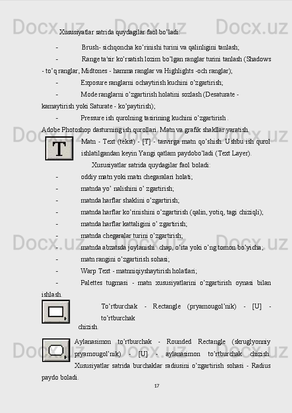   Xususiyatlar satrida quydagilar faol bo’ladi:
 Brush- sichqoncha ko’rinishi turini va qalinligini tanlash;
 Range ta'sir ko’rsatish lozim bo’lgan ranglar turini tanlash (Shadows
- to’q ranglar, Midtones - hamma ranglar va Highlights -och ranglar);
 Exposure ranglarni ochaytirish kuchini o’zgartirish;
 Mode ranglarni o’zgartirish holatini sozlash (Desaturate - 
kamaytirish yoki Saturate - ko’paytirish);
 Pressure ish qurolning tasirining kuchini o’zgartirish .
Adobe Photoshop dasturning ish qurollari.  Matn va grafik shakllar yaratish.
Matn - Text (tekst)  - [T] -  tasvirga matn qo’shish. Ushbu ish qurol
ishlatilgandan keyin Yangi qatlam paydobo’ladi (Text Layer).
Xususiyatlar satrida quydagilar faol boladi:
 oddiy matn yoki matn chegaralari holati;
 matnda yo’ nalishini o’ zgartirish;
 matnda harflar shaklini o’zgartirish;
 matnda harflar ko’rinishini o’zgartirish (qalin, yotiq, tagi chiziqli);
 matnda harflar kattaligini o’ zgartirish;
 matnda chegaralar turini o’zgartirish;
 matnda abzatsda joylanishi: chap, o’rta yoki o’ng tomon bo’yicha;
 matn rangini o’zgartirish sohasi;
 Warp Text - matnniqiyshaytirish holatlari;
 Palettes   tugmasi   -   matn   xususiyatlarini   o’zgartirish   oynasi   bilan
ishlash.
To’rtburchak   -   Rectangle   (pryamougol’nik)   -   [U]   -
to’rtburchak
chizish.
Aylanasimon   to’rtburchak   -   Rounded   Rectangle   (skruglyonniy
pryamougol’nik)   -   [U]   -   aylanasimon   to’rtburchak   chizish.
Xususiyatlar   satrida   burchaklar   radiusini   o’zgartirish   sohasi   -   Radius
paydo boladi.
17 