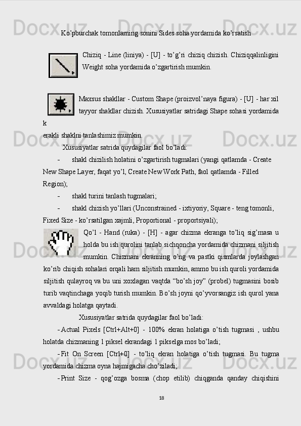 Ko’pburchak tomonlarning sonini Sides soha yordamida ko’rsatish 
Chiziq - Line (liniya) - [U] - to’g’ri chiziq chizish. Chiziqqalinligini
Weight soha yordamida o’zgartirish mumkin. 
Maxsus shakllar - Custom Shape (proizvol’naya figura) - [U] - har xil
tayyor shakllar chizish. Xususiyatlar satridagi Shape sohasi yordamida
k
erakli shaklni tanlashimiz mumkin. 
Xususiyatlar satrida quydagilar faol bo’ladi:
 shakl chizilish holatini o’zgartirish tugmalari (yangi qatlamda - Create 
New Shape Layer, faqat yo’l, Create New Work Path, faol qatlamda - Filled 
Region);
 shakl turini tanlash tugmalari;
 shakl chizish yo’llari (Unconstrained - ixtiyoriy, Square - teng tomonli, 
Fixed Size - ko’rsatilgan xajmli, Proportional - proportsiyali);
Qo’l   -   Hand   (ruka)   -   [H]   -   agar   chizma   ekranga   to’liq   sig’masa   u
holda bu ish qurolini tanlab sichqoncha yordamida chizmani siljitish
mumkin.   Chizmani   ekranning   o’ng   va   pastki   qismlarda   joylashgan
ko’rib chiqish sohalari orqali ham siljitish mumkin, ammo bu ish quroli yordamida
siljitish qulayroq va bu uni xoxlagan vaqtda “bo’sh joy” (probel) tugmasini bosib
turib vaqtinchaga yoqib turish mumkin. Bo’sh joyni qo’yvorsangiz ish qurol yana
avvaldagi holatga qaytadi.
Xususiyatlar satrida quydagilar faol bo’ladi:
 Actual   Pixels   [Ctrl+Alt+0]   -   100%   ekran   holatiga   o’tish   tugmasi   ,   ushbu
holatda chizmaning 1 piksel ekrandagi 1 pikselga mos bo’ladi;
 Fit   On   Screen   [Ctrl+0]   -   to’liq   ekran   holatiga   o’tish   tugmasi.   Bu   tugma
yordamida chizma oyna hajmigacha cho’ziladi;
 Print   Size   -   qog’ozga   bosma   (chop   etilib)   chiqganda   qanday   chiqishini
18 