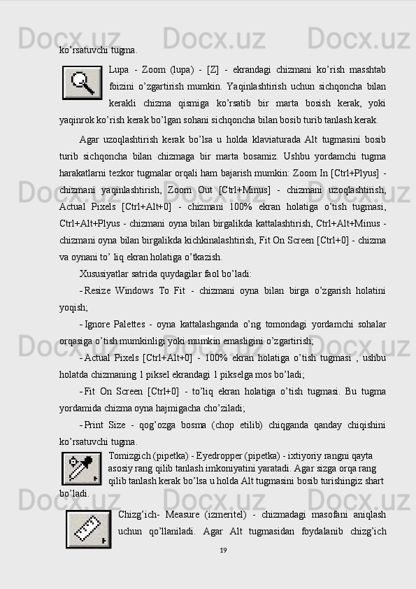 ko’rsatuvchi tugma.
Lupa   -   Zoom   (lupa)   -   [Z]   -   ekrandagi   chizmani   ko’rish   masshtab
foizini   o’zgartirish   mumkin.   Yaqinlashtirish   uchun   sichqoncha   bilan
kerakli   chizma   qismiga   ko’rsatib   bir   marta   bosish   kerak,   yoki
yaqinrok ko’rish kerak bo’lgan sohani sichqoncha bilan bosib turib tanlash kerak.
Agar   uzoqlashtirish   kerak   bo’lsa   u   holda   klaviaturada   Alt   tugmasini   bosib
turib   sichqoncha   bilan   chizmaga   bir   marta   bosamiz.   Ushbu   yordamchi   tugma
harakatlarni tezkor tugmalar orqali ham bajarish mumkin: Zoom In [Ctrl+Plyus] -
chizmani   yaqinlashtirish,   Zoom   Out   [Ctrl+Minus]   -   chizmani   uzoqlashtirish,
Actual   Pixels   [Ctrl+Alt+0]   -   chizmani   100%   ekran   holatiga   o’tish   tugmasi,
Ctrl+Alt+Plyus - chizmani oyna bilan birgalikda kattalashtirish, Ctrl+Alt+Minus -
chizmani oyna bilan birgalikda kichkinalashtirish, Fit On Screen [Ctrl+0] - chizma
va oynani to’ liq ekran holatiga o’tkazish.
Xususiyatlar satrida quydagilar faol bo’ladi:
 Resize   Windows   To   Fit   -   chizmani   oyna   bilan   birga   o’zgarish   holatini
yoqish;
 Ignore   Palettes   -   oyna   kattalashganda   o’ng   tomondagi   yordamchi   sohalar
orqasiga o’tish mumkinligi yoki mu mk in emasligini o’zgartirish;
 Actual   Pixels   [Ctrl+Alt+0]   -   100%   ekran   holatiga   o’tish   tugmasi   ,   ushbu
holatda chizmaning 1 piksel ekrandagi 1 pikselga mos bo’ladi;
 Fit   On   Screen   [Ctrl+0]   -   to’liq   ekran   holatiga   o’tish   tugmasi.   Bu   tugma
yordamida chizma oyna hajmigacha cho’ziladi;
 Print   Size   -   qog’ozga   bosma   (chop   etilib)   chiqganda   qanday   chiqishini
ko’rsatuvchi tugma.
Tomizgich (pipetka) - Eyedropper (pipetka) - ixtiyoriy rangni qayta 
asosiy rang qilib tanlash imkoniyatini yaratadi.  Agar sizga orqa rang 
qilib tanlash kerak bo’lsa u holda Alt tugmasini bosib turishingiz shart 
bo’ladi.  
Chizg’ich-   Measure   (izmeritel)   -   chizmadagi   masofani   aniqlash
uchun   qo’llaniladi.   Agar   Alt   tugmasidan   foydalanib   chizg’ich
19 