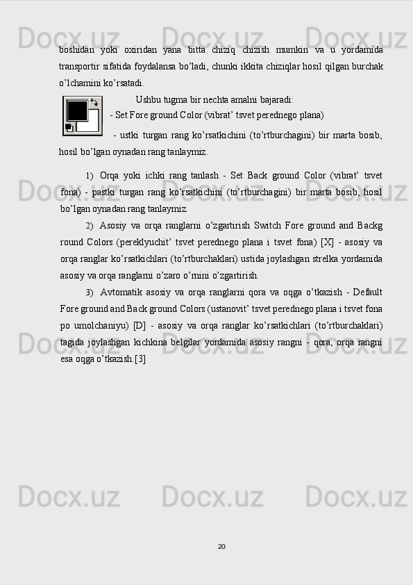 boshidan   yoki   oxiridan   yana   bitta   chiziq   chizish   mumkin   va   u   yordamida
transportir sifatida foydalansa bo’ladi, chunki ikkita chiziqlar hosil qilgan burchak
o’lchamini ko’rsatadi.
Ushbu tugma bir nechta amalni bajaradi:
- Set Fore ground Color (vibrat’ tsvet perednego plana)
  -   ustki   turgan   rang   ko’rsatkichini   (to’rtburchagini)   bir   marta   bosib,
hosil bo’lgan oynadan rang tanlaymiz.
1) Orqa   yoki   ichki   rang   tanlash   -   Set   Back   ground   Color   (vibrat’   tsvet
fona)   -   pastki   turgan   rang   ko’rsatkichini   (to’rtburchagini)   bir   marta   bosib,   hosil
bo’lgan oynadan rang tanlaymiz.
2) Asosiy   va   orqa   ranglarni   o’zgartirish   Switch   Fore   ground   and   Backg
round   Colors   (pereklyuchit’   tsvet   perednego   plana   i   tsvet   fona)   [X]   -   asosiy   va
orqa ranglar ko’rsatkichlari (to’rtburchaklari) ustida joylashgan strelka yordamida
asosiy va orqa ranglarni o’zaro o’rnini o’zgartirish.
3) Avtomatik   asosiy   va   orqa   ranglarni   qora   va   oqga   o’tkazish   -   Default
Fore ground and Back ground Colors (ustanovit’ tsvet perednego plana i tsvet fona
po   umolchaniyu)   [D]   -   asosiy   va   orqa   ranglar   ko’rsatkichlari   (to’rtburchaklari)
tagida   joylashgan   kichkina   belgilar   yordamida   asosiy   rangni   -   qora,   orqa   rangni
esa oqga o’tkazish.[3]
20 