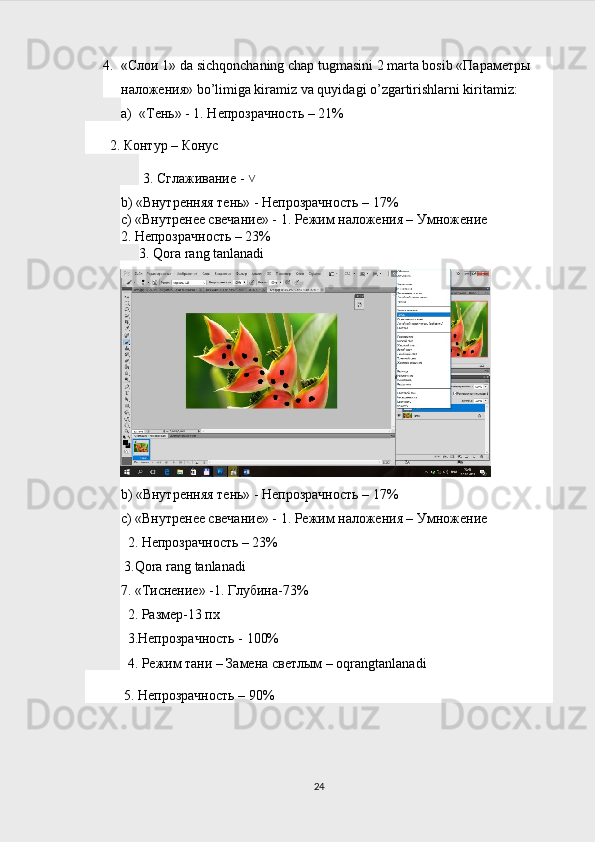 4. «Слои 1» da sichqonchaning chap tugmasini 2 marta bosib «Параметры 
наложения» bo’limiga kiramiz va quyidagi o’zgartirishlarni kiritamiz:
a) «Тень» - 1. Непрозрачность – 21%
       2. Контур – Конус
 3. Сглаживание - ˅
b ) «Внутренняя тень» - Непрозрачность – 17%
с) «Внутренее свечание» - 1. Режим наложения – Умножение
2. Непрозрачность – 23%
3.  Qora   rang   tanlanadi
 
b ) «Внутренняя тень» - Непрозрачность – 17%
с) «Внутренее свечание» - 1. Режим наложения – Умножение
  2. Непрозрачность – 23%
 3. Qora   rang   tanlanadi
7. «Тиснение» -1. Глубина-73%
  2. Размер-13 пх
  3.Непрозрачность - 100% 
  4. Режим тани – Замена светлым –  oqrangtanlanadi
   5. Непрозрачность – 90%               
24 