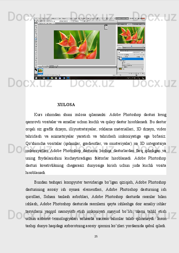                       
                      XULOSA
Kurs   ishimdan   shuni   xulosa   qilamanki:   Adobe   Photoshop   dasturi   keng
qamrovli vositalar va amallar uchun kuchli va qulay dastur hisoblanadi. Bu dastur
orqali   siz   grafik   dizayn,   illiyustratsiyalar,   reklama   materiallari,   3D   dizayn,   video
tahrirlash   va   animatsiyalar   yaratish   va   tahrirlash   imkoniyatiga   ega   bo'lasiz.
Qo'shimcha   vositalar   (qalamlar,   gradientlar,   va   musteriyalar)   va   3D   integratsiya
imkoniyatlari   Adobe   Photoshop   dasturini   boshqa   dasturlardan   farq   qiladigan   va
uning   foydalanishini   kuchaytiradigan   faktorlar   hisoblanadi.   Adobe   Photoshop
dasturi   kreativlikning   chegarasiz   dunyosiga   kirish   uchun   juda   kuchli   vosita
hisoblanadi.
Bundan   tashqari   kompyuter   tasvirlariga   bo’lgan   qiziqish,   Adobe   Photoshop
dasturining   asosiy   ish   oynasi   elementlari,   Adobe   Photoshop   dasturning   ish
qurollari,   Sohani   tanlash   asboblari,   Adobe   Photoshop   dasturda   rasmlar   bilan
ishlash,   Adobe   Photoshop   dasturida   rasmlarni   qayta   ishlashga   doir   amaliy   ishlar
tasvirlarni   ya qq ol   namoyish   etish   imkoniyati   mavjud   bo’lib,   ularni   ta h lil   etish
uchun   axborot   texnologiyalari   so h asida   maxsus   bilimlar   talab   q ilinmaydi.   Inson
tashqi dunyo haqidagi axborotning asosiy qismini ko’zlari yordamida qabul qiladi.
25 