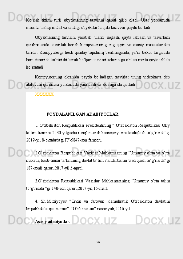 Ko’rish   tizimi   turli   obyektlarning   tasvirini   qabul   qilib   oladi.   Ular   yordamida
insonda tashqi muhit va undagi obyektlar haqida tasavvur paydo bo’ladi.
Obyektlarning   tasvirini   yaratish,   ularni   saqlash,   qayta   ishlash   va   tasvirlash
qurilmalarida   tasvirlab   berish   kompyuterning   eng   qiyin   va   asosiy   masalalaridan
biridir.   Kompyuterga   hech   qanday   topshiriq   berilmaganda,   ya’ni   bekor   turganida
ham ekranida ko’rinishi kerak bo’lgan tasvimi sekundiga o’nlab marta qayta ishlab
ko’rsatadi.
Kompyuterning   ekranida   paydo   bo’ladigan   tasvirlar   uning   videokarta   deb
ataluvchi qurilmasi yordamida yaratiladi va ekranga chiqariladi. 
XXXXXX
           FOYDALANILGAN ADABIYOTLAR:
1. O’zbekiston  Respublikasi  Prezidentining “ O’zbekiston  Respublikasi  Oliy
ta’lim tizimini 2030-yilgacha rivojlantirish konsepsiyasini tasdiqlash to’g’risida”gi
2019-yil 8-oktabrdagi PF-5847-son farmoni 
2.O’zbekiston Respublikasi Vazirlar Mahkamasining “Umumiy o’rta va o’rta
maxsus, kasb-hunar ta’limining davlat ta’lim standartlarini tasdiqlash to’g’risida”gi
187-sonli qarori.2017-yil,6-aprel.
3 .O’zbekiston   Respublikasi   Vazirlar   Mahkamasining   “Umumiy   o’rta   talim
to’g’risida ”gi 140-son qarori,2017-yil,15-mart.
4.   Sh.Mirziyoyev   “Erkin   va   farovon   ,demokratik   O’zbekiston   davlatini
birgalikda barpo etamiz”. “O’zbekiston” nashriyoti,2016-yil.
Asosiy adabiyotlar.
26 