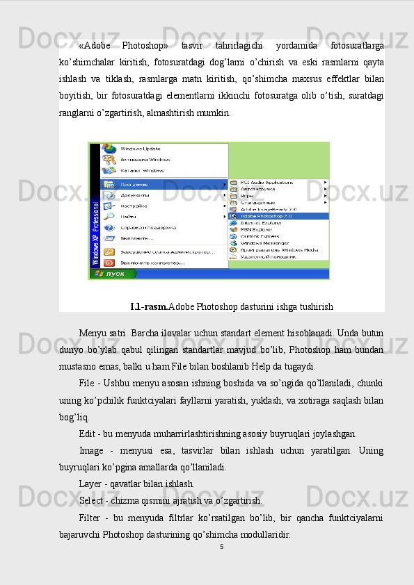 «Adobe   Photoshop»   tаsvir   tаhrirlаgichi   yordаmidа   fоtоsurаtlаrgа
ko’shimchаlаr   kiritish,   fоtоsurаtdаgi   dоg’lаrni   o’chirish   vа   eski   rаsmlаrni   qаytа
ishlаsh   vа   tiklаsh,   rаsmlаrgа   mаtn   kiritish,   qo’shimchа   mаxsus   effеktlаr   bilаn
bоyitish,   bir   fоtоsurаtdаgi   elеmеntlаrni   ikkinchi   fоtоsurаtgа   оlib   o’tish,   surаtdаgi
rаnglаrni o’zgаrtirish, аlmаshtirish mumkin.
I.1-rasm. Adobe Photoshop dasturini ishga tushirish
Menyu satri. Barcha ilovalar uchun standart element hisoblanadi. Unda butun
dunyo   bo’ylab   qabul   qilingan   standartlar   mavjud   bo’lib,   Photoshop   ham   bundan
mustasno emas, balki u ham File bilan boshlanib Help da tugaydi.
File - Ushbu menyu asosan ishning boshida va so’ngida qo’llaniladi, chunki
uning ko’pchilik funktciyalari fayllarni yaratish, yuklash, va xotiraga saqlash bilan
bog’liq.
Edit - bu menyuda muharrirlashtirishning asosiy buyruqlari joylashgan.
Image   -   menyusi   esa,   tasvirlar   bilan   ishlash   uchun   yaratilgan.   Uning
buyruqlari ko’pgina amallarda qo’llaniladi.
Layer - qavatlar bilan ishlash.
Select - chizma qismini ajratish va o’zgartirish.
Filter   -   bu   menyuda   filtrlar   ko’rsatilgan   bo’lib,   bir   qancha   funktciyalarni
bajaruvchi Photoshop dasturining qo’shimcha modullaridir.
5 