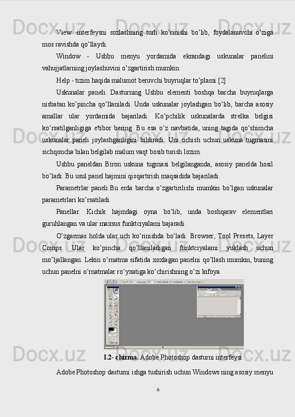 View   -interfeysni   sozlashning   turli   ko’rinishi   bo’lib,   foydalanuvchi   o’ziga
mos ravishda qo’llaydi.
Window   -   Ushbu   menyu   yordamida   ekrandagi   uskunalar   panelini
vahujjatlarning joylashuvini o’zgartirish mumkin.
Help - tizim haqida malumot beruvchi buyruqlar to’plami.[2]
Uskunalar   paneli.   Dasturning   Ushbu   elementi   boshqa   barcha   buyruqlarga
nisbatan   ko’pincha   qo’llaniladi.   Unda   uskunalar   joylashgan   bo’lib,   barcha   asosiy
amallar   ular   yordamida   bajariladi.   Ko’pchilik   uskunalarda   strelka   belgisi
ko’rsatilganligiga   e'tibor   bering.   Bu   esa   o’z   navbatida,   uning   tagida   qo’shimcha
uskunalar   paneli   joylashganligini   bildiradi.   Uni   ochish   uchun   uskuna   tugmasini
sichqoncha bilan belgilab malum vaqt bosib turish lozim.
Ushbu   paneldan   Biron   uskuna   tugmasi   belgilanganda,   asosiy   panelda   hosil
bo’ladi. Bu usul panel hajmini qisqartirish maqsadida bajariladi.
Parametrlar   paneli.Bu   erda   barcha   o’zgartirilishi   mumkin   bo’lgan   uskunalar
parametrlari ko’rsatiladi.
Panellar.   Kichik   hajmdagi   oyna   bo’lib,   unda   boshqarav   elementlari
guruhlangan va ular maxsus funktciyalami bajaradi.
O’zgarmas holda ular uch ko’rinishda bo’ladi:  Browser, Tool Presets,  Layer
Comps.   Ular   ko’pincha   qo’llaniladigan   funktciyalami   yuklash   uchun
mo’ljallangan. Lekin o’rnatma sifatida xoxlagan panelni qo’llash mumkin, buning
uchun panelni o’rnatmalar ro’yxatiga ko’chirishning o’zi kifoya.
I.2- chizma.  Adobe Photoshop dasturni interfeysi.
Adobe Photoshop dasturni ishga tushirish uchun Windows ning asosiy menyu
6 
