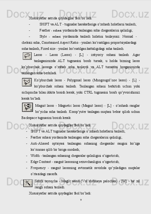 Xususiyatlar satrida quyidagilar faol bo’ladi:
 SHIFT va ALT - tugmalar harakatlariga o’xshash holatlarni tanlash;
 Feather  - sohasi  yordamida tanlangan soha chegaralarini qalinligi;
 Style   -   sohasi   yordamida   tanlash   holatini   tanlaymiz.   Normal   -
cheksiz soha, Constrained Aspect Ratio - yonlari ko’rsatilgan proportsiyalardagi
soha tanlash, Fixed size - yonlari ko’rsatilgan kattaligidagi  soha tanlash.
Lasso   -   Lasso   (Lasso)   -   [L]   -   ixtiyoriy   sohani   tanlash.   Agar
tanlaganimizda   ALT   tugmasini   bosib   tursak,   u   holda   bizning   lasso
ko’pburchak   lassoga   o’xshab   soha   tanlaydi   va   ALT   tumasini   bosganimizda
tanlangan soha berkiladi.
Ko’pburchak   lasso   -   Polygonal   lasso   (Mnogougol’noe   lasso)   -   [L]   -
ko’pburchak   sohani   tanlash.   Tanlangan   sohani   berkitish   uchun   yoki
sichqoncha bilan ikkita bosish kerak, yoki CTRL tugmasini bosib qo’yvorishimiz
kerak bo’ladi.
Magnit   lasso   -   Magnetic   lasso   (Magnit   lasso)   -   [L]   -   o’xshash   ranglar
bo’yicha  soha  tanlash.  Komp’yuter  tanlagan  nuqtani   bekor   qilish  uchun
Backspace tugmasini bosish kerak.
Xususiyatlar satrida quydagilar faol bo’ladi:
 SHIFT va ALT tugmalar harakatlariga o’xshash holatlarni tanlash;
 Feather sohasi yordamida tanlangan soha chegaralarini qalinligi;
 Anti-Aliased   optsiyasi   tanlangan   sohaning   chegaralar   rangini   ko’zga
ko’rinmas qilib bir biriga moslash;
 Width - tanlangan sohaning chegaralar qalinligini o’zgartirish;
 Edge Contrast - magnit lassoning sezuvchanligini o’zgartirish;
 Frequency   -   magnit   lassoning   avtomatik   ravishda   qo’yiladigan   nuqtalar
o’rtasidagi masofa.
Sehrli   tayoqcha   -   Magic   wand   (Vol’shebnaya   palochka)   -   [W]   -   bir   xil
rangli sohani tanlash.
Xususiyatlar satrida quydagilar faol bo’ladi:
9 