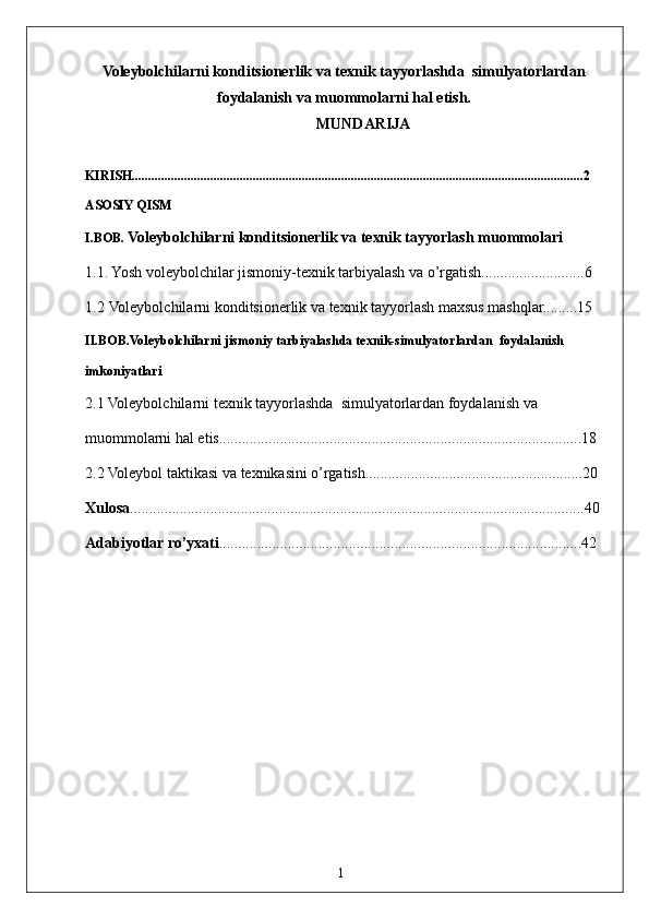 1Voleybolchilarni konditsionerlik va texnik tayyorlashda  simulyatorlardan
foydalanish va muommolarni hal etish.  
MUNDARIJA
KIRISH..........................................................................................................................................2
ASOSIY QISM
I.BOB.  Voleybolchilarni konditsionerlik va texnik tayyorlash  muommolari
1.1. Yosh voleybolchilar jismoniy-texnik tarbiyalash va o’rgatish...........................6
1.2  Voleybolchilarni konditsionerlik va texnik tayyorlash maxsus mashqlar.........15
II.BOB.Voleybolchilarni jismoniy tarbiyalashda texnik-simulyatorlardan  foydalanish 
imkoniyatlari
2.1   Voleybolchilarni texnik tayyorlashda  simulyatorlardan foydalanish va 
muommolarni hal etis...............................................................................................18
2.2  Voleybol taktikasi va texnikasini o’rgatish.........................................................20
Xulosa .......................................................................................................................40
Adabiyotlar ro’yxati ...............................................................................................42 