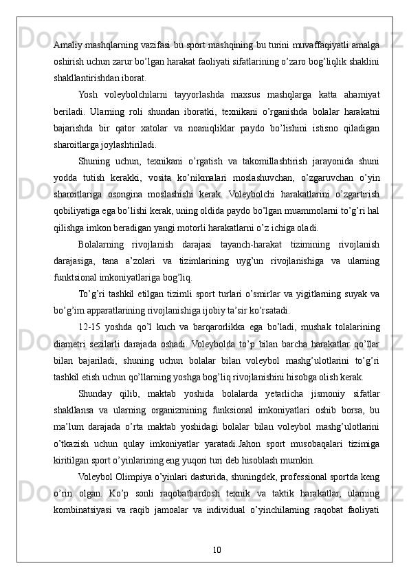 10Amaliy mashqlarning vazifasi bu sport mashqining bu turini muvaffaqiyatli amalga
oshirish uchun zarur bo’lgan harakat faoliyati sifatlarining o’zaro bog’liqlik shaklini
shakllantirishdan iborat.
Yosh   voleybolchilarni   tayyorlashda   maxsus   mashqlarga   katta   ahamiyat
beriladi.   Ularning   roli   shundan   iboratki,   texnikani   o’rganishda   bolalar   harakatni
bajarishda   bir   qator   xatolar   va   noaniqliklar   paydo   bo’lishini   istisno   qiladigan
sharoitlarga joylashtiriladi.
Shuning   uchun,   texnikani   o’rgatish   va   takomillashtirish   jarayonida   shuni
yodda   tutish   kerakki,   vosita   ko’nikmalari   moslashuvchan,   o’zgaruvchan   o’yin
sharoitlariga   osongina   moslashishi   kerak.   Voleybolchi   harakatlarini   o’zgartirish
qobiliyatiga ega bo’lishi kerak, uning oldida paydo bo’lgan muammolarni to’g’ri hal
qilishga imkon beradigan yangi motorli harakatlarni o’z ichiga oladi.
Bolalarning   rivojlanish   darajasi   tayanch-harakat   tizimining   rivojlanish
darajasiga,   tana   a’zolari   va   tizimlarining   uyg’un   rivojlanishiga   va   ularning
funktsional imkoniyatlariga bog’liq.
To’g’ri   tashkil   etilgan  tizimli   sport   turlari   o’smirlar   va   yigitlarning   suyak   va
bo’g’im apparatlarining rivojlanishiga ijobiy ta’sir ko’rsatadi.
12-15   yoshda   qo’l   kuch   va   barqarorlikka   ega   bo’ladi,   mushak   tolalarining
diametri   sezilarli   darajada   oshadi.   Voleybolda   to’p   bilan   barcha   harakatlar   qo’llar
bilan   bajariladi,   shuning   uchun   bolalar   bilan   voleybol   mashg’ulotlarini   to’g’ri
tashkil etish uchun qo’llarning yoshga bog’liq rivojlanishini hisobga olish kerak.
Shunday   qilib,   maktab   yoshida   bolalarda   yetarlicha   jismoniy   sifatlar
shakllansa   va   ularning   organizmining   funksional   imkoniyatlari   oshib   borsa,   bu
ma’lum   darajada   o’rta   maktab   yoshidagi   bolalar   bilan   voleybol   mashg’ulotlarini
o’tkazish   uchun   qulay   imkoniyatlar   yaratadi.Jahon   sport   musobaqalari   tizimiga
kiritilgan  sport o’yinlarining eng yuqori turi  deb hisoblash mumkin. 
Voleybol Olimpiya o’yinlari dasturida, shuningdek, professional sportda keng
o’rin   olgan.   Ko’p   sonli   raqobatbardosh   texnik   va   taktik   harakatlar,   ularning
kombinatsiyasi   va   raqib   jamoalar   va   individual   o’yinchilarning   raqobat   faoliyati 