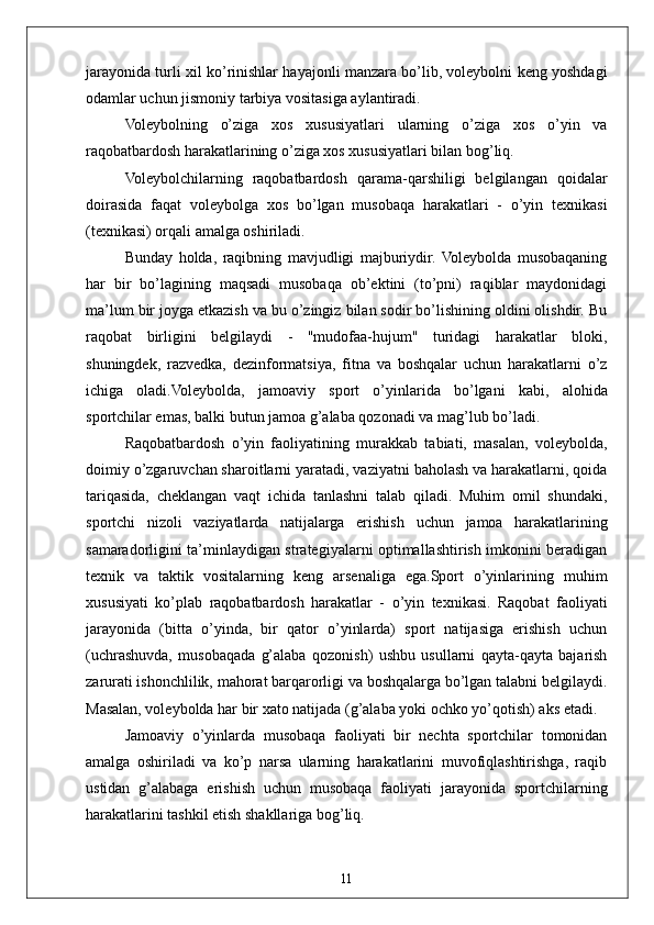 11jarayonida turli xil ko’rinishlar hayajonli manzara bo’lib, voleybolni keng yoshdagi
odamlar uchun jismoniy tarbiya vositasiga aylantiradi.
Voleybolning   o’ziga   xos   xususiyatlari   ularning   o’ziga   xos   o’yin   va
raqobatbardosh harakatlarining o’ziga xos xususiyatlari bilan bog’liq.
Voleybolchilarning   raqobatbardosh   qarama-qarshiligi   belgilangan   qoidalar
doirasida   faqat   voleybolga   xos   bo’lgan   musobaqa   harakatlari   -   o’yin   texnikasi
(texnikasi) orqali amalga oshiriladi.
Bunday   holda,   raqibning   mavjudligi   majburiydir.   Voleybolda   musobaqaning
har   bir   bo’lagining   maqsadi   musobaqa   ob’ektini   (to’pni)   raqiblar   maydonidagi
ma’lum bir joyga etkazish va bu o’zingiz bilan sodir bo’lishining oldini olishdir. Bu
raqobat   birligini   belgilaydi   -   "mudofaa-hujum"   turidagi   harakatlar   bloki,
shuningdek,   razvedka,   dezinformatsiya,   fitna   va   boshqalar   uchun   harakatlarni   o’z
ichiga   oladi.Voleybolda,   jamoaviy   sport   o’yinlarida   bo’lgani   kabi,   alohida
sportchilar emas, balki butun jamoa g’alaba qozonadi va mag’lub bo’ladi.
Raqobatbardosh   o’yin   faoliyatining   murakkab   tabiati,   masalan,   voleybolda,
doimiy o’zgaruvchan sharoitlarni yaratadi, vaziyatni baholash va harakatlarni, qoida
tariqasida,   cheklangan   vaqt   ichida   tanlashni   talab   qiladi.   Muhim   omil   shundaki,
sportchi   nizoli   vaziyatlarda   natijalarga   erishish   uchun   jamoa   harakatlarining
samaradorligini ta’minlaydigan strategiyalarni optimallashtirish imkonini beradigan
texnik   va   taktik   vositalarning   keng   arsenaliga   ega.Sport   o’yinlarining   muhim
xususiyati   ko’plab   raqobatbardosh   harakatlar   -   o’yin   texnikasi.   Raqobat   faoliyati
jarayonida   (bitta   o’yinda,   bir   qator   o’yinlarda)   sport   natijasiga   erishish   uchun
(uchrashuvda,   musobaqada   g’alaba   qozonish)   ushbu   usullarni   qayta-qayta   bajarish
zarurati ishonchlilik, mahorat barqarorligi va boshqalarga bo’lgan talabni belgilaydi.
Masalan, voleybolda har bir xato natijada (g’alaba yoki ochko yo’qotish) aks etadi.
Jamoaviy   o’yinlarda   musobaqa   faoliyati   bir   nechta   sportchilar   tomonidan
amalga   oshiriladi   va   ko’p   narsa   ularning   harakatlarini   muvofiqlashtirishga,   raqib
ustidan   g’alabaga   erishish   uchun   musobaqa   faoliyati   jarayonida   sportchilarning
harakatlarini tashkil etish shakllariga bog’liq. 