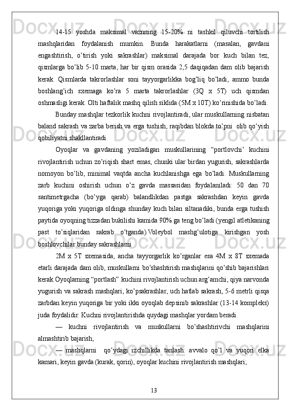 1314-15   yoshda   maksimal   vaznning   15-20%   ni   tashkil   qiluvchi   tortilish
mashqlaridan     foydalanish     mumkin.     Bunda     harakatlarni     (masalan,     gavdani
engashtirish,   o’tirish   yoki   sakrashlar)   maksimal   darajada   bor   kuch   bilan   tez,
qismlarga bo’lib 5-10 marta, har  bir  qism  orasida 2,5 daqiqadan  dam  olib bajarish
kerak.   Qismlarda   takrorlashlar   soni   tayyorgarlikka   bog’liq   bo’ladi,   ammo   bunda
boshlang’ich   sxemaga   ko’ra   5   marta   takrorlashlar   (3Q   x   5T)   uch   qismdan
oshmasligi kerak. Olti haftalik mashq qilish siklida (5M x 10T) ko’rinishida bo’ladi.
Bunday mashqlar tezkorlik kuchni rivojlantiradi, ular muskullarning nisbatan
baland sakrash va zarba berish va erga tushish, raqibdan blokda to’pni  olib qo’yish
qobiliyatni shakllantiradi.
Oyoqlar   va   gavdaning   yoziladigan   muskullarining   “portlovchi’   kuchini
rivojlantirish uchun zo’riqish shart emas, chunki ular birdan yugurish, sakrashlarda
nomoyon   bo’lib,   minimal   vaqtda   ancha   kuchlanishga   ega   bo’ladi.   Muskullarning
zarb   kuchini   oshirish   uchun   o’z   gavda   massasidan   foydalaniladi:   50   dan   70
santimetrgacha   (bo’yga   qarab)   balandlikdan   pastga   sakrashdan   keyin   gavda
yuqoriga yoki yuqoriga oldinga shunday kuch bilan siltanadiki, bunda erga tushish
paytida oyoqning tizzadan bukilishi kamida 90% ga teng bo’ladi (yengil atletikaning
past   to’siqlaridan   sakrab   o’tganda).Voleybol   mashg’ulotiga   kirishgan   yosh
boshlovchilar bunday sakrashlarni
2M   x   5T   sxemasida,   ancha   tayyorgarlik   ko’rganlar   esa   4M   x   8T   sxemada
etarli darajada dam olib, muskullarni bo’shashtirish mashqlarini qo’shib bajarishlari
kerak.Oyoqlarning “portlash” kuchini rivojlantirish uchun arg’amchi, qiya narvonda
yugurish va sakrash mashqlari, ko’psakrashlar, uch hatlab sakrash, 5-6 metrli qisqa
zarbdan keyin yuqoriga bir yoki ikki oyoqlab depsinib sakrashlar (13-14 kompleks)
juda foydalidir. Kuchni rivojlantirishda quydagi mashqlar yordam beradi.
—   kuchni   rivojlantirish   va   muskullarni   bo’shashtirivchi   mashqlarini
almashtirib bajarish;
—   mashqlarni     qo’ydagi   izchillikda   tanlash:   avvalo   qo’l   va   yuqori   elka
kamari, keyin gavda (kurak, qorin), oyoqlar kuchini rivojlantirish mashqlari; 