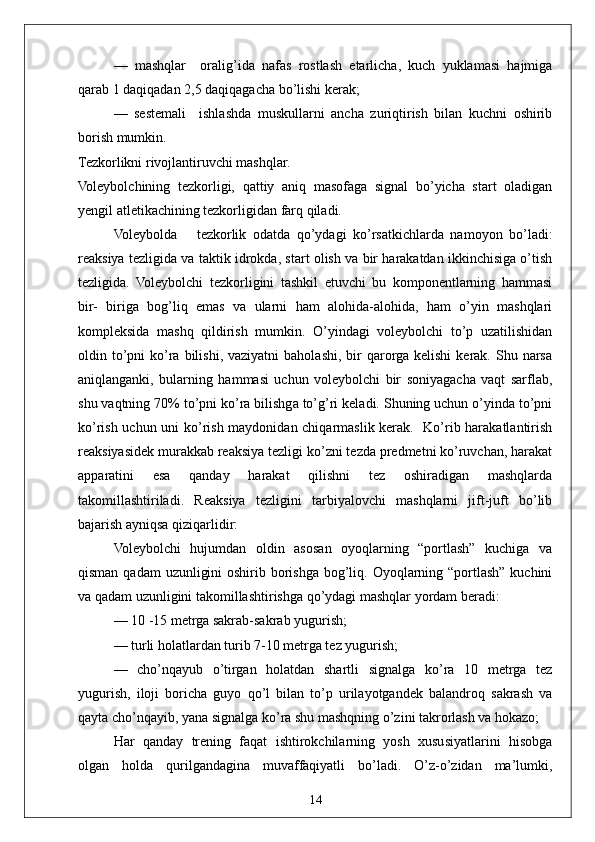 14—   mashqlar     oralig’ida   nafas   rostlash   etarlicha,   kuch   yuklamasi   hajmiga
qarab 1 daqiqadan 2,5 daqiqagacha bo’lishi kerak;
—   sestemali     ishlashda   muskullarni   ancha   zuriqtirish   bilan   kuchni   oshirib
borish mumkin.
Tezkorlikni rivojlantiruvchi mashqlar.
Voleybolchining   tezkorligi,   qattiy   aniq   masofaga   signal   bo’yicha   start   oladigan
yengil atletikachining tezkorligidan farq qiladi. 
Voleybolda       tezkorlik   odatda   qo’ydagi   ko’rsatkichlarda   namoyon   bo’ladi:
reaksiya tezligida va taktik idrokda, start olish va bir harakatdan ikkinchisiga o’tish
tezligida.   Voleybolchi   tezkorligini   tashkil   etuvchi   bu   komponentlarning   hammasi
bir-   biriga   bog’liq   emas   va   ularni   ham   alohida-alohida,   ham   o’yin   mashqlari
kompleksida   mashq   qildirish   mumkin.   O’yindagi   voleybolchi   to’p   uzatilishidan
oldin to’pni  ko’ra  bilishi,  vaziyatni  baholashi, bir  qarorga  kelishi   kerak. Shu  narsa
aniqlanganki,   bularning   hammasi   uchun   voleybolchi   bir   soniyagacha   vaqt   sarflab,
shu vaqtning 70% to’pni ko’ra bilishga to’g’ri keladi. Shuning uchun o’yinda to’pni
ko’rish uchun uni ko’rish maydonidan chiqarmaslik kerak.   Ko’rib harakatlantirish
reaksiyasidek murakkab reaksiya tezligi ko’zni tezda predmetni ko’ruvchan, harakat
apparatini   esa   qanday   harakat   qilishni   tez   oshiradigan   mashqlarda
takomillashtiriladi.   Reaksiya   tezligini   tarbiyalovchi   mashqlarni   jift-juft   bo’lib
bajarish ayniqsa qiziqarlidir:
Voleybolchi   hujumdan   oldin   asosan   oyoqlarning   “portlash”   kuchiga   va
qisman qadam  uzunligini  oshirib borishga bog’liq. Oyoqlarning “portlash” kuchini
va qadam uzunligini takomillashtirishga qo’ydagi mashqlar yordam beradi:
— 10 -15 metrga sakrab-sakrab yugurish;
— turli holatlardan turib 7-10 metrga tez yugurish;
—   cho’nqayub   o’tirgan   holatdan   shartli   signalga   ko’ra   10   metrga   tez
yugurish,   iloji   boricha   guyo   qo’l   bilan   to’p   urilayotgandek   balandroq   sakrash   va
qayta cho’nqayib, yana signalga ko’ra shu mashqning o’zini takrorlash va hokazo;
Har   qanday   trening   faqat   ishtirokchilarning   yosh   xususiyatlarini   hisobga
olgan   holda   qurilgandagina   muvaffaqiyatli   bo’ladi.   O’z-o’zidan   ma’lumki, 