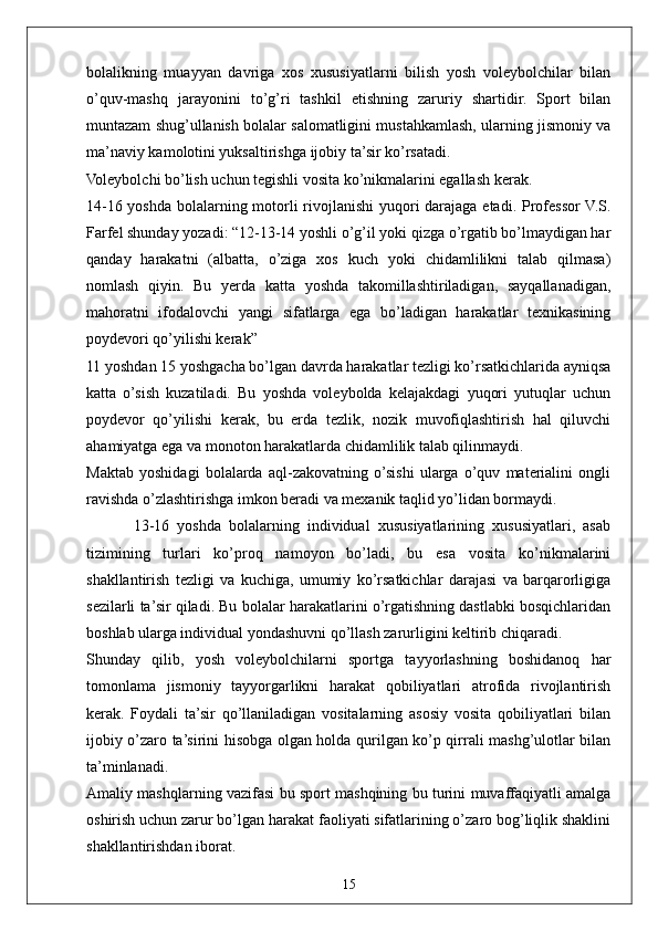 15bolalikning   muayyan   davriga   xos   xususiyatlarni   bilish   yosh   voleybolchilar   bilan
o’quv-mashq   jarayonini   to’g’ri   tashkil   etishning   zaruriy   shartidir.   Sport   bilan
muntazam shug’ullanish bolalar salomatligini mustahkamlash, ularning jismoniy va
ma’naviy kamolotini yuksaltirishga ijobiy ta’sir ko’rsatadi.
Voleybolchi bo’lish uchun tegishli vosita ko’nikmalarini egallash kerak.
14-16 yoshda bolalarning motorli rivojlanishi  yuqori  darajaga etadi. Professor  V.S.
Farfel shunday yozadi: “12-13-14 yoshli o’g’il yoki qizga o’rgatib bo’lmaydigan har
qanday   harakatni   (albatta,   o’ziga   xos   kuch   yoki   chidamlilikni   talab   qilmasa)
nomlash   qiyin.   Bu   yerda   katta   yoshda   takomillashtiriladigan,   sayqallanadigan,
mahoratni   ifodalovchi   yangi   sifatlarga   ega   bo’ladigan   harakatlar   texnikasining
poydevori qo’yilishi kerak”
11 yoshdan 15 yoshgacha bo’lgan davrda harakatlar tezligi ko’rsatkichlarida ayniqsa
katta   o’sish   kuzatiladi.   Bu   yoshda   voleybolda   kelajakdagi   yuqori   yutuqlar   uchun
poydevor   qo’yilishi   kerak,   bu   erda   tezlik,   nozik   muvofiqlashtirish   hal   qiluvchi
ahamiyatga ega va monoton harakatlarda chidamlilik talab qilinmaydi.
Maktab   yoshidagi   bolalarda   aql-zakovatning   o’sishi   ularga   o’quv   materialini   ongli
ravishda o’zlashtirishga imkon beradi va mexanik taqlid yo’lidan bormaydi.
            13-16   yoshda   bolalarning   individual   xususiyatlarining   xususiyatlari,   asab
tizimining   turlari   ko’proq   namoyon   bo’ladi,   bu   esa   vosita   ko’nikmalarini
shakllantirish   tezligi   va   kuchiga,   umumiy   ko’rsatkichlar   darajasi   va   barqarorligiga
sezilarli ta’sir qiladi. Bu bolalar harakatlarini o’rgatishning dastlabki bosqichlaridan
boshlab ularga individual yondashuvni qo’llash zarurligini keltirib chiqaradi.
Shunday   qilib,   yosh   voleybolchilarni   sportga   tayyorlashning   boshidanoq   har
tomonlama   jismoniy   tayyorgarlikni   harakat   qobiliyatlari   atrofida   rivojlantirish
kerak.   Foydali   ta’sir   qo’llaniladigan   vositalarning   asosiy   vosita   qobiliyatlari   bilan
ijobiy o’zaro ta’sirini hisobga olgan holda qurilgan ko’p qirrali mashg’ulotlar bilan
ta’minlanadi. 
Amaliy mashqlarning vazifasi bu sport mashqining bu turini muvaffaqiyatli amalga
oshirish uchun zarur bo’lgan harakat faoliyati sifatlarining o’zaro bog’liqlik shaklini
shakllantirishdan iborat. 
