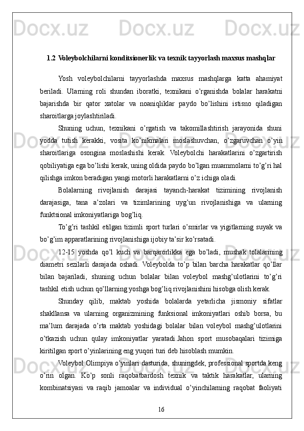 161.2  Voleybolchilarni konditsionerlik va texnik tayyorlash maxsus mashqlar
Yosh   voleybolchilarni   tayyorlashda   maxsus   mashqlarga   katta   ahamiyat
beriladi.   Ularning   roli   shundan   iboratki,   texnikani   o’rganishda   bolalar   harakatni
bajarishda   bir   qator   xatolar   va   noaniqliklar   paydo   bo’lishini   istisno   qiladigan
sharoitlarga joylashtiriladi.
Shuning   uchun,   texnikani   o’rgatish   va   takomillashtirish   jarayonida   shuni
yodda   tutish   kerakki,   vosita   ko’nikmalari   moslashuvchan,   o’zgaruvchan   o’yin
sharoitlariga   osongina   moslashishi   kerak.   Voleybolchi   harakatlarini   o’zgartirish
qobiliyatiga ega bo’lishi kerak, uning oldida paydo bo’lgan muammolarni to’g’ri hal
qilishga imkon beradigan yangi motorli harakatlarni o’z ichiga oladi.
Bolalarning   rivojlanish   darajasi   tayanch-harakat   tizimining   rivojlanish
darajasiga,   tana   a’zolari   va   tizimlarining   uyg’un   rivojlanishiga   va   ularning
funktsional imkoniyatlariga bog’liq.
To’g’ri   tashkil   etilgan  tizimli   sport   turlari   o’smirlar   va   yigitlarning   suyak   va
bo’g’im apparatlarining rivojlanishiga ijobiy ta’sir ko’rsatadi.
12-15   yoshda   qo’l   kuch   va   barqarorlikka   ega   bo’ladi,   mushak   tolalarining
diametri   sezilarli   darajada   oshadi.   Voleybolda   to’p   bilan   barcha   harakatlar   qo’llar
bilan   bajariladi,   shuning   uchun   bolalar   bilan   voleybol   mashg’ulotlarini   to’g’ri
tashkil etish uchun qo’llarning yoshga bog’liq rivojlanishini hisobga olish kerak.
Shunday   qilib,   maktab   yoshida   bolalarda   yetarlicha   jismoniy   sifatlar
shakllansa   va   ularning   organizmining   funksional   imkoniyatlari   oshib   borsa,   bu
ma’lum   darajada   o’rta   maktab   yoshidagi   bolalar   bilan   voleybol   mashg’ulotlarini
o’tkazish   uchun   qulay   imkoniyatlar   yaratadi.Jahon   sport   musobaqalari   tizimiga
kiritilgan  sport o’yinlarining eng yuqori turi  deb hisoblash mumkin. 
Voleybol Olimpiya o’yinlari dasturida, shuningdek, professional sportda keng
o’rin   olgan.   Ko’p   sonli   raqobatbardosh   texnik   va   taktik   harakatlar,   ularning
kombinatsiyasi   va   raqib   jamoalar   va   individual   o’yinchilarning   raqobat   faoliyati 