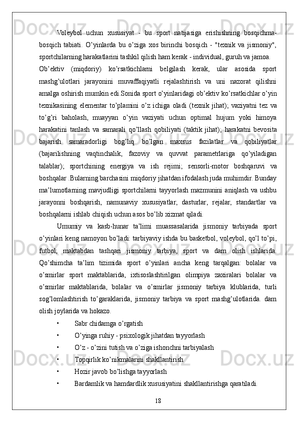 18Voleybol   uchun   xususiyat   -   bu   sport   natijasiga   erishishning   bosqichma-
bosqich   tabiati.   O’yinlarda   bu   o’ziga   xos   birinchi   bosqich   -   "texnik   va   jismoniy",
sportchilarning harakatlarini tashkil qilish ham kerak - individual, guruh va jamoa.
Ob’ektiv   (miqdoriy)   ko’rsatkichlarni   belgilash   kerak,   ular   asosida   sport
mashg’ulotlari   jarayonini   muvaffaqiyatli   rejalashtirish   va   uni   nazorat   qilishni
amalga oshirish mumkin edi.Sonida   sport o’yinlaridagi  ob’ektiv ko’rsatkichlar  o’yin
texnikasining   elementar   to’plamini   o’z   ichiga   oladi   (texnik   jihat);   vaziyatni   tez   va
to’g’ri   baholash,   muayyan   o’yin   vaziyati   uchun   optimal   hujum   yoki   himoya
harakatini   tanlash   va   samarali   qo’llash   qobiliyati   (taktik   jihat);   harakatni   bevosita
bajarish   samaradorligi   bog’liq   bo’lgan   maxsus   fazilatlar   va   qobiliyatlar
(bajarilishning   vaqtinchalik,   fazoviy   va   quvvat   parametrlariga   qo’yiladigan
talablar);   sportchining   energiya   va   ish   rejimi;   sensorli-motor   boshqaruvi   va
boshqalar .Bularning barchasini miqdoriy jihatdan ifodalash juda muhimdir. Bunday
ma’lumotlarning mavjudligi   sportchilarni   tayyorlash  mazmunini   aniqlash  va  ushbu
jarayonni   boshqarish,   namunaviy   xususiyatlar,   dasturlar,   rejalar,   standartlar   va
boshqalarni ishlab chiqish uchun asos bo’lib xizmat qiladi.
Umumiy   va   kasb-hunar   ta’limi   muassasalarida   jismoniy   tarbiyada   sport
o’yinlari keng namoyon bo’ladi: tarbiyaviy ishda bu basketbol, voleybol, qo’l to’pi,
futbol;   maktabdan   tashqari   jismoniy   tarbiya,   sport   va   dam   olish   ishlarida.
Qo’shimcha   ta’lim   tizimida   sport   o’yinlari   ancha   keng   tarqalgan:   bolalar   va
o’smirlar   sport   maktablarida,   ixtisoslashtirilgan   olimpiya   zaxiralari   bolalar   va
o’smirlar   maktablarida,   bolalar   va   o’smirlar   jismoniy   tarbiya   klublarida,   turli
sog’lomlashtirish   to’garaklarida,   jismoniy   tarbiya   va   sport   mashg’ulotlarida.   dam
olish joylarida va hokazo.  
• Sabr chidamga o’rgatish
• O’yinga ruhiy - psixologik jihatdan tayyorlash
• O’z - o’zini tutish va o’ziga ishonchni tarbiyalash
• Topqirlik ko’nikmalarini shakllantirish
• Hozir javob bo’lishga tayyorlash
• Bardamlik va hamdardlik xususiyatini shakllantirishga qaratiladi. 