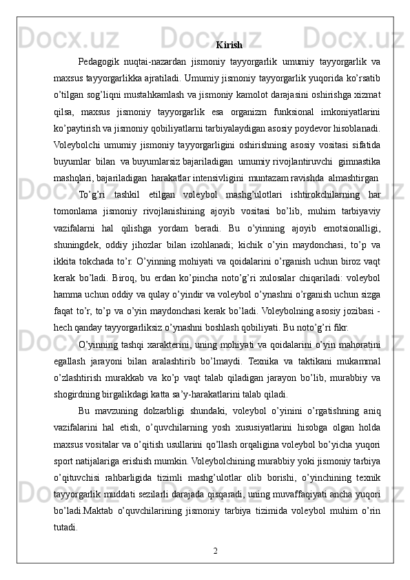 2 Kirish
Pedagogik   nuqtai-nazardan   jismoniy   tayyorgarlik   umumiy   tayyorgarlik   va
maxsus tayyorgarlikka ajratiladi. Umumiy jismoniy tayyorgarlik yuqorida ko’rsatib
o’tilgan sog’liqni mustahkamlash va jismoniy kamolot darajasini oshirishga xizmat
qilsa,   maxsus   jismoniy   tayyorgarlik   esa   organizm   funksional   imkoniyatlarini
ko’paytirish va jismoniy qobiliyatlarni tarbiyalaydigan asosiy poydevor hisoblanadi.
Voleybolchi   umumiy   jismoniy   tayyorgarligini   oshirishning   asosiy   vositasi   sifatida
buyumlar  bilan  va buyumlarsiz bajariladigan  umumiy rivojlantiruvchi  gimnastika
mashqlari, bajariladigan  harakatlar intensivligini  muntazam ravishda  almashtirgan
To’g’ri   tashkil   etilgan   voleybol   mashg’ulotlari   ishtirokchilarning   har
tomonlama   jismoniy   rivojlanishining   ajoyib   vositasi   bo’lib,   muhim   tarbiyaviy
vazifalarni   hal   qilishga   yordam   beradi.   Bu   o’yinning   ajoyib   emotsionalligi,
shuningdek,   oddiy   jihozlar   bilan   izohlanadi;   kichik   o’yin   maydonchasi,   to’p   va
ikkita tokchada to’r. O’yinning mohiyati va qoidalarini o’rganish uchun biroz vaqt
kerak   bo’ladi.   Biroq,   bu   erdan   ko’pincha   noto’g’ri   xulosalar   chiqariladi:   voleybol
hamma uchun oddiy va qulay o’yindir va voleybol o’ynashni o’rganish uchun sizga
faqat to’r, to’p va o’yin maydonchasi kerak bo’ladi. Voleybolning asosiy jozibasi  -
hech qanday tayyorgarliksiz o’ynashni boshlash qobiliyati. Bu noto’g’ri fikr.
O’yinning tashqi  xarakterini, uning mohiyati va qoidalarini o’yin mahoratini
egallash   jarayoni   bilan   aralashtirib   bo’lmaydi.   Texnika   va   taktikani   mukammal
o’zlashtirish   murakkab   va   ko’p   vaqt   talab   qiladigan   jarayon   bo’lib,   murabbiy   va
shogirdning birgalikdagi katta sa’y-harakatlarini talab qiladi.
Bu   mavzuning   dolzarbligi   shundaki,   voleybol   o’yinini   o’rgatishning   aniq
vazifalarini   hal   etish,   o’quvchilarning   yosh   xususiyatlarini   hisobga   olgan   holda
maxsus vositalar va o’qitish usullarini qo’llash orqaligina voleybol bo’yicha yuqori
sport natijalariga erishish mumkin. Voleybolchining murabbiy yoki jismoniy tarbiya
o’qituvchisi   rahbarligida   tizimli   mashg’ulotlar   olib   borishi,   o’yinchining   texnik
tayyorgarlik muddati sezilarli darajada qisqaradi, uning muvaffaqiyati ancha yuqori
bo’ladi.Maktab   o’quvchilarining   jismoniy   tarbiya   tizimida   voleybol   muhim   o’rin
tutadi.  
