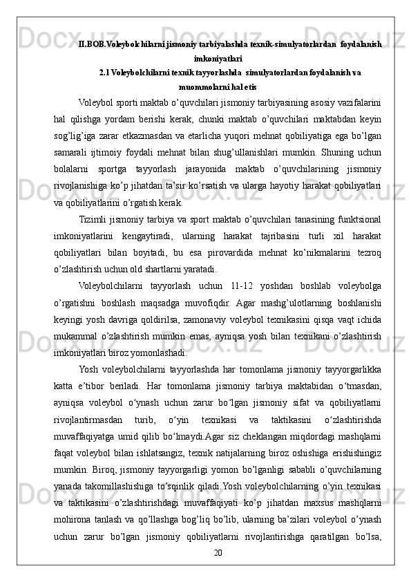 20II.BOB.Voleybolchilarni jismoniy tarbiyalashda texnik-simulyatorlardan  foydalanish
imkoniyatlari
2.1 Voleybolchilarni texnik tayyorlashda  simulyatorlardan foydalanish va
muommolarni hal etis
Voleybol sporti maktab o’quvchilari jismoniy tarbiyasining asosiy vazifalarini
hal   qilishga   yordam   berishi   kerak,   chunki   maktab   o’quvchilari   maktabdan   keyin
sog’lig’iga   zarar   etkazmasdan   va  etarlicha   yuqori   mehnat   qobiliyatiga   ega   bo’lgan
samarali   ijtimoiy   foydali   mehnat   bilan   shug’ullanishlari   mumkin.   Shuning   uchun
bolalarni   sportga   tayyorlash   jarayonida   maktab   o’quvchilarining   jismoniy
rivojlanishiga  ko’p jihatdan ta’sir  ko’rsatish  va ularga hayotiy harakat  qobiliyatlari
va qobiliyatlarini o’rgatish kerak.
Tizimli  jismoniy tarbiya va sport  maktab o’quvchilari  tanasining funktsional
imkoniyatlarini   kengaytiradi,   ularning   harakat   tajribasini   turli   xil   harakat
qobiliyatlari   bilan   boyitadi,   bu   esa   pirovardida   mehnat   ko’nikmalarini   tezroq
o’zlashtirish uchun old shartlarni yaratadi.
Voleybolchilarni   tayyorlash   uchun   11-12   yoshdan   boshlab   voleybolga
o’rgatishni   boshlash   maqsadga   muvofiqdir.   Agar   mashg’ulotlarning   boshlanishi
keyingi   yosh   davriga   qoldirilsa,   zamonaviy   voleybol   texnikasini   qisqa   vaqt   ichida
mukammal   o’zlashtirish   mumkin   emas,   ayniqsa   yosh   bilan   texnikani   o’zlashtirish
imkoniyatlari biroz yomonlashadi.
Yosh   voleybolchilarni   tayyorlashda   har   tomonlama   jismoniy   tayyorgarlikka
katta   e’tibor   beriladi.   Har   tomonlama   jismoniy   tarbiya   maktabidan   o tmasdan,ʻ
ayniqsa   voleybol   o ynash   uchun   zarur   bo lgan   jismoniy   sifat   va   qobiliyatlarni	
ʻ ʻ
rivojlantirmasdan   turib,   o yin   texnikasi   va   taktikasini   o zlashtirishda	
ʻ ʻ
muvaffaqiyatga   umid   qilib   bo lmaydi.Agar   siz   cheklangan   miqdordagi   mashqlarni
ʻ
faqat   voleybol   bilan   ishlatsangiz,   texnik   natijalarning   biroz   oshishiga   erishishingiz
mumkin.   Biroq,   jismoniy   tayyorgarligi   yomon   bo’lganligi   sababli   o’quvchilarning
yanada   takomillashishiga   to’sqinlik   qiladi.Yosh   voleybolchilarning   o’yin   texnikasi
va   taktikasini   o’zlashtirishdagi   muvaffaqiyati   ko’p   jihatdan   maxsus   mashqlarni
mohirona   tanlash   va   qo’llashga   bog’liq   bo’lib,   ularning   ba’zilari   voleybol   o’ynash
uchun   zarur   bo’lgan   jismoniy   qobiliyatlarni   rivojlantirishga   qaratilgan   bo’lsa, 