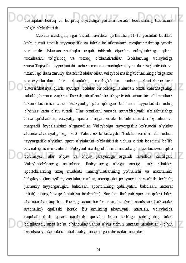 21boshqalari   tezroq   va   ko’proq   o’ynashga   yordam   beradi.   texnikaning   tuzilishini
to’g’ri o’zlashtirish.
Maxsus   mashqlar,   agar   tizimli   ravishda   qo’llanilsa,   11-12   yoshdan   boshlab
ko’p   qirrali   texnik   tayyorgarlik   va   taktik   ko’nikmalarni   rivojlantirishning   yaxshi
vositasidir.   Maxsus   mashqlar   orqali   ishtirok   etganlar   voleybolning   oqilona
texnikasini   to’g’riroq   va   tezroq   o’zlashtiradilar.   Bolalarning   voleybolga
muvaffaqiyatli   tayyorlanishi   uchun   maxsus   mashqlarni   yanada   rivojlantirish   va
tizimli qo’llash zaruriy shartdir.Bolalar bilan voleybol mashg’ulotlarining o’ziga xos
xususiyatlaridan   biri   shundaki,   mashg’ulotlar   uchun   shart-sharoitlarni
diversifikatsiya   qilish,   ayniqsa,   bolalar   bir   xildagi   ishlardan   tezda   charchaganligi
sababli,  hamma   vaqtni   o’tkazish,  atrof-muhitni   o’zgartirish  uchun  bir   xil   texnikani
takomillashtirish   zarur.   Voleybolga   jalb   qilingan   bolalarni   tayyorlashda   ochiq
o’yinlar   katta   o’rin   tutadi.   Ular   texnikani   yanada   muvaffaqiyatli   o’zlashtirishga
hissa   qo’shadilar,   vaziyatga   qarab   olingan   vosita   ko’nikmalaridan   tejamkor   va
maqsadli   foydalanishni   o’rganadilar.   Voleybolga   tayyorgarlik   ko’ruvchi   o’yinlar
alohida   ahamiyatga   ega.   V.G.   Yakovlev   ta’kidlaydi:   "Bolalar   va   o’smirlar   uchun
tayyorgarlik   o’yinlari   sport   o’yinlarini   o’zlashtirish   uchun   o’tish   bosqichi   bo’lib
xizmat   qilishi   mumkin".   Voleybol   mashg’ulotlarini   musobaqalarsiz   tasavvur   qilib
bo’lmaydi,   ular   o’quv   va   o’quv   jarayoniga   organik   ravishda   kiritilgan.
Voleybolchilarning   musobaqa   faoliyatining   o’ziga   xosligi   ko’p   jihatdan
sportchilarning   uzoq   muddatli   mashg’ulotlarining   yo’nalishi   va   mazmunini
belgilaydi   (tamoyillar,   vositalar,   usullar,   mashg’ulot   jarayonini   dasturlash,   tanlash,
jismoniy   tayyorgarligini   baholash,   sportchining   qobiliyatini   baholash,   nazorat
qilish).   uning   hozirgi   holati   va   boshqalar).   Raqobat   faoliyati   sport   natijalari   bilan
chambarchas   bog’liq   .   Buning   uchun   har   bir   sportchi   o’yin   texnikasini   (uskunalar
arsenalini)   egallashi   kerak.   Bu   omilning   ahamiyati,   masalan,   voleybolda
raqobatbardosh   qarama-qarshilik   qoidalar   bilan   tartibga   solinganligi   bilan
belgilanadi,   unga   ko’ra   o’yinchilar   ushbu   o’yin   uchun   maxsus   harakatlar   -   o’yin
texnikasi yordamida raqobat faoliyatini amalga oshirishlari mumkin.  