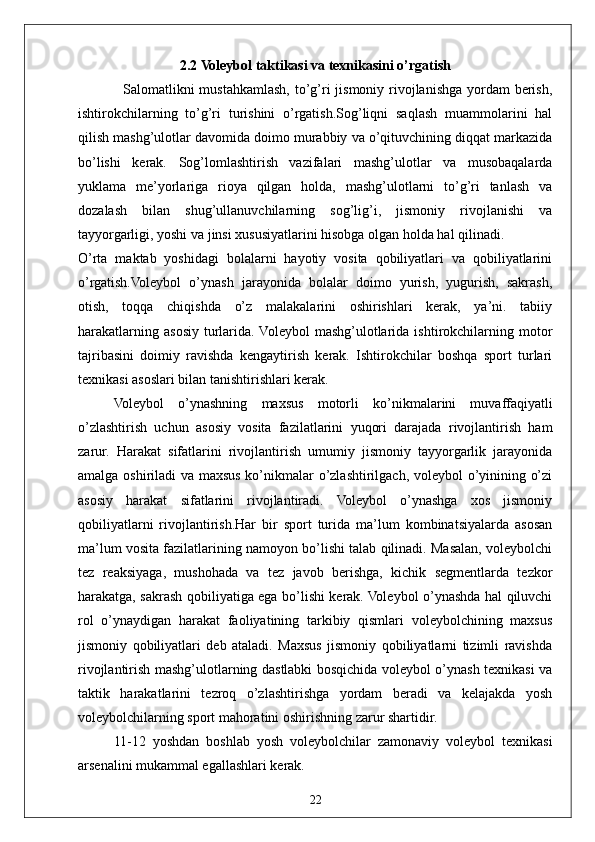 222.2 Voleybol taktikasi va texnikasini o’rgatish
Salomatlikni  mustahkamlash, to’g’ri  jismoniy rivojlanishga yordam berish,
ishtirokchilarning   to’g’ri   turishini   o’rgatish.Sog’liqni   saqlash   muammolarini   hal
qilish mashg’ulotlar davomida doimo murabbiy va o’qituvchining diqqat markazida
bo’lishi   kerak.   Sog’lomlashtirish   vazifalari   mashg’ulotlar   va   musobaqalarda
yuklama   me’yorlariga   rioya   qilgan   holda,   mashg’ulotlarni   to’g’ri   tanlash   va
dozalash   bilan   shug’ullanuvchilarning   sog’lig’i,   jismoniy   rivojlanishi   va
tayyorgarligi, yoshi va jinsi xususiyatlarini hisobga olgan holda hal qilinadi.
O’rta   maktab   yoshidagi   bolalarni   hayotiy   vosita   qobiliyatlari   va   qobiliyatlarini
o’rgatish.Voleybol   o’ynash   jarayonida   bolalar   doimo   yurish,   yugurish,   sakrash,
otish,   toqqa   chiqishda   o’z   malakalarini   oshirishlari   kerak,   ya’ni.   tabiiy
harakatlarning  asosiy  turlarida. Voleybol  mashg’ulotlarida  ishtirokchilarning  motor
tajribasini   doimiy   ravishda   kengaytirish   kerak.   Ishtirokchilar   boshqa   sport   turlari
texnikasi asoslari bilan tanishtirishlari kerak.
Voleybol   o’ynashning   maxsus   motorli   ko’nikmalarini   muvaffaqiyatli
o’zlashtirish   uchun   asosiy   vosita   fazilatlarini   yuqori   darajada   rivojlantirish   ham
zarur.   Harakat   sifatlarini   rivojlantirish   umumiy   jismoniy   tayyorgarlik   jarayonida
amalga oshiriladi  va maxsus ko’nikmalar o’zlashtirilgach, voleybol o’yinining o’zi
asosiy   harakat   sifatlarini   rivojlantiradi.   Voleybol   o’ynashga   xos   jismoniy
qobiliyatlarni   rivojlantirish.Har   bir   sport   turida   ma’lum   kombinatsiyalarda   asosan
ma’lum vosita fazilatlarining namoyon bo’lishi talab qilinadi. Masalan, voleybolchi
tez   reaksiyaga,   mushohada   va   tez   javob   berishga,   kichik   segmentlarda   tezkor
harakatga, sakrash qobiliyatiga ega bo’lishi kerak. Voleybol o’ynashda hal qiluvchi
rol   o’ynaydigan   harakat   faoliyatining   tarkibiy   qismlari   voleybolchining   maxsus
jismoniy   qobiliyatlari   deb   ataladi.   Maxsus   jismoniy   qobiliyatlarni   tizimli   ravishda
rivojlantirish mashg’ulotlarning dastlabki bosqichida voleybol o’ynash texnikasi va
taktik   harakatlarini   tezroq   o’zlashtirishga   yordam   beradi   va   kelajakda   yosh
voleybolchilarning sport mahoratini oshirishning zarur shartidir.
11-12   yoshdan   boshlab   yosh   voleybolchilar   zamonaviy   voleybol   texnikasi
arsenalini mukammal egallashlari kerak. 