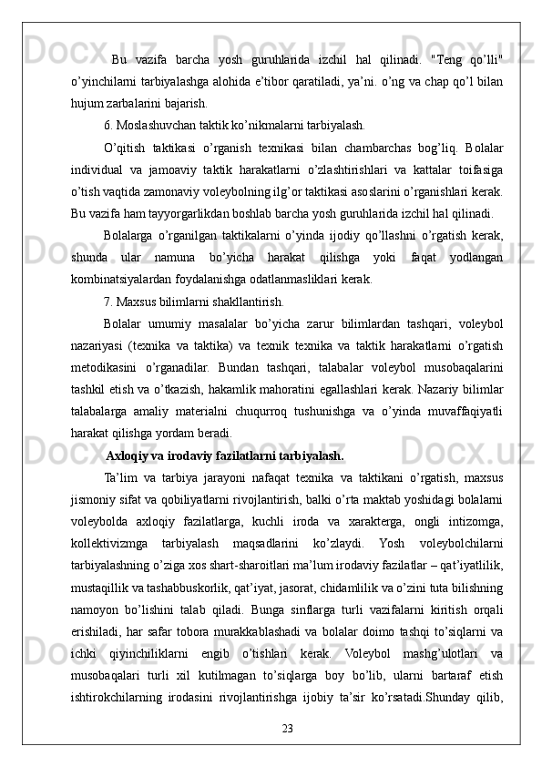 23  Bu   vazifa   barcha   yosh   guruhlarida   izchil   hal   qilinadi.   "Teng   qo’lli"
o’yinchilarni tarbiyalashga alohida e’tibor qaratiladi, ya’ni. o’ng va chap qo’l bilan
hujum zarbalarini bajarish.
6. Moslashuvchan taktik ko’nikmalarni tarbiyalash.
O’qitish   taktikasi   o’rganish   texnikasi   bilan   chambarchas   bog’liq.   Bolalar
individual   va   jamoaviy   taktik   harakatlarni   o’zlashtirishlari   va   kattalar   toifasiga
o’tish vaqtida zamonaviy voleybolning ilg’or taktikasi asoslarini o’rganishlari kerak.
Bu vazifa ham tayyorgarlikdan boshlab barcha yosh guruhlarida izchil hal qilinadi.
Bolalarga   o’rganilgan   taktikalarni   o’yinda   ijodiy   qo’llashni   o’rgatish   kerak,
shunda   ular   namuna   bo’yicha   harakat   qilishga   yoki   faqat   yodlangan
kombinatsiyalardan foydalanishga odatlanmasliklari kerak.
7. Maxsus bilimlarni shakllantirish.
Bolalar   umumiy   masalalar   bo’yicha   zarur   bilimlardan   tashqari,   voleybol
nazariyasi   (texnika   va   taktika)   va   texnik   texnika   va   taktik   harakatlarni   o’rgatish
metodikasini   o’rganadilar.   Bundan   tashqari,   talabalar   voleybol   musobaqalarini
tashkil etish va o’tkazish, hakamlik mahoratini egallashlari kerak. Nazariy bilimlar
talabalarga   amaliy   materialni   chuqurroq   tushunishga   va   o’yinda   muvaffaqiyatli
harakat qilishga yordam beradi.
 Axloqiy va irodaviy fazilatlarni tarbiyalash.
Ta’lim   va   tarbiya   jarayoni   nafaqat   texnika   va   taktikani   o’rgatish,   maxsus
jismoniy sifat va qobiliyatlarni rivojlantirish, balki o’rta maktab yoshidagi bolalarni
voleybolda   axloqiy   fazilatlarga,   kuchli   iroda   va   xarakterga,   ongli   intizomga,
kollektivizmga   tarbiyalash   maqsadlarini   ko’zlaydi.   Yosh   voleybolchilarni
tarbiyalashning o’ziga xos shart-sharoitlari ma’lum irodaviy fazilatlar – qat’iyatlilik,
mustaqillik va tashabbuskorlik, qat’iyat, jasorat, chidamlilik va o’zini tuta bilishning
namoyon   bo’lishini   talab   qiladi.   Bunga   sinflarga   turli   vazifalarni   kiritish   orqali
erishiladi,   har   safar   tobora   murakkablashadi   va   bolalar   doimo   tashqi   to’siqlarni   va
ichki   qiyinchiliklarni   engib   o’tishlari   kerak.   Voleybol   mashg’ulotlari   va
musobaqalari   turli   xil   kutilmagan   to’siqlarga   boy   bo’lib,   ularni   bartaraf   etish
ishtirokchilarning   irodasini   rivojlantirishga   ijobiy   ta’sir   ko’rsatadi.Shunday   qilib, 