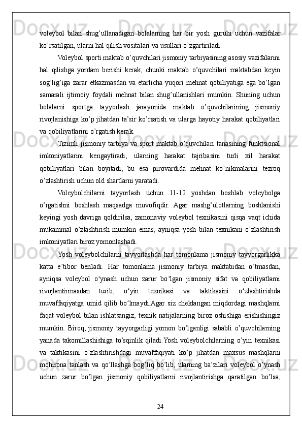 24voleybol   bilan   shug’ullanadigan   bolalarning   har   bir   yosh   guruhi   uchun   vazifalar
ko’rsatilgan, ularni hal qilish vositalari va usullari o’zgartiriladi.
Voleybol sporti maktab o’quvchilari jismoniy tarbiyasining asosiy vazifalarini
hal   qilishga   yordam   berishi   kerak,   chunki   maktab   o’quvchilari   maktabdan   keyin
sog’lig’iga   zarar   etkazmasdan   va  etarlicha   yuqori   mehnat   qobiliyatiga   ega   bo’lgan
samarali   ijtimoiy   foydali   mehnat   bilan   shug’ullanishlari   mumkin.   Shuning   uchun
bolalarni   sportga   tayyorlash   jarayonida   maktab   o’quvchilarining   jismoniy
rivojlanishiga  ko’p jihatdan ta’sir  ko’rsatish  va ularga hayotiy harakat  qobiliyatlari
va qobiliyatlarini o’rgatish kerak.
Tizimli  jismoniy tarbiya va sport  maktab o’quvchilari  tanasining funktsional
imkoniyatlarini   kengaytiradi,   ularning   harakat   tajribasini   turli   xil   harakat
qobiliyatlari   bilan   boyitadi,   bu   esa   pirovardida   mehnat   ko’nikmalarini   tezroq
o’zlashtirish uchun old shartlarni yaratadi.
Voleybolchilarni   tayyorlash   uchun   11-12   yoshdan   boshlab   voleybolga
o’rgatishni   boshlash   maqsadga   muvofiqdir.   Agar   mashg’ulotlarning   boshlanishi
keyingi   yosh   davriga   qoldirilsa,   zamonaviy   voleybol   texnikasini   qisqa   vaqt   ichida
mukammal   o’zlashtirish   mumkin   emas,   ayniqsa   yosh   bilan   texnikani   o’zlashtirish
imkoniyatlari biroz yomonlashadi.
Yosh   voleybolchilarni   tayyorlashda   har   tomonlama   jismoniy   tayyorgarlikka
katta   e’tibor   beriladi.   Har   tomonlama   jismoniy   tarbiya   maktabidan   o tmasdan,ʻ
ayniqsa   voleybol   o ynash   uchun   zarur   bo lgan   jismoniy   sifat   va   qobiliyatlarni	
ʻ ʻ
rivojlantirmasdan   turib,   o yin   texnikasi   va   taktikasini   o zlashtirishda	
ʻ ʻ
muvaffaqiyatga   umid   qilib   bo lmaydi.Agar   siz   cheklangan   miqdordagi   mashqlarni
ʻ
faqat   voleybol   bilan   ishlatsangiz,   texnik   natijalarning   biroz   oshishiga   erishishingiz
mumkin.   Biroq,   jismoniy   tayyorgarligi   yomon   bo’lganligi   sababli   o’quvchilarning
yanada   takomillashishiga   to’sqinlik   qiladi.Yosh   voleybolchilarning   o’yin   texnikasi
va   taktikasini   o’zlashtirishdagi   muvaffaqiyati   ko’p   jihatdan   maxsus   mashqlarni
mohirona   tanlash   va   qo’llashga   bog’liq   bo’lib,   ularning   ba’zilari   voleybol   o’ynash
uchun   zarur   bo’lgan   jismoniy   qobiliyatlarni   rivojlantirishga   qaratilgan   bo’lsa, 