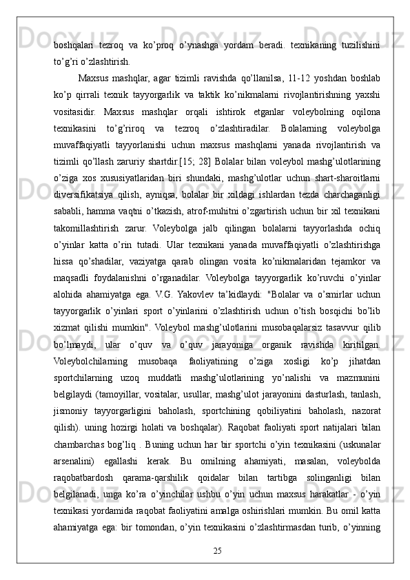 25boshqalari   tezroq   va   ko’proq   o’ynashga   yordam   beradi.   texnikaning   tuzilishini
to’g’ri o’zlashtirish.
Maxsus   mashqlar,   agar   tizimli   ravishda   qo’llanilsa,   11-12   yoshdan   boshlab
ko’p   qirrali   texnik   tayyorgarlik   va   taktik   ko’nikmalarni   rivojlantirishning   yaxshi
vositasidir.   Maxsus   mashqlar   orqali   ishtirok   etganlar   voleybolning   oqilona
texnikasini   to’g’riroq   va   tezroq   o’zlashtiradilar.   Bolalarning   voleybolga
muvaffaqiyatli   tayyorlanishi   uchun   maxsus   mashqlarni   yanada   rivojlantirish   va
tizimli   qo’llash   zaruriy   shartdir.[15;   28]   Bolalar   bilan   voleybol   mashg’ulotlarining
o’ziga   xos   xususiyatlaridan   biri   shundaki,   mashg’ulotlar   uchun   shart-sharoitlarni
diversifikatsiya   qilish,   ayniqsa,   bolalar   bir   xildagi   ishlardan   tezda   charchaganligi
sababli,  hamma   vaqtni   o’tkazish,  atrof-muhitni   o’zgartirish  uchun  bir   xil   texnikani
takomillashtirish   zarur.   Voleybolga   jalb   qilingan   bolalarni   tayyorlashda   ochiq
o’yinlar   katta   o’rin   tutadi.   Ular   texnikani   yanada   muvaffaqiyatli   o’zlashtirishga
hissa   qo’shadilar,   vaziyatga   qarab   olingan   vosita   ko’nikmalaridan   tejamkor   va
maqsadli   foydalanishni   o’rganadilar.   Voleybolga   tayyorgarlik   ko’ruvchi   o’yinlar
alohida   ahamiyatga   ega.   V.G.   Yakovlev   ta’kidlaydi:   "Bolalar   va   o’smirlar   uchun
tayyorgarlik   o’yinlari   sport   o’yinlarini   o’zlashtirish   uchun   o’tish   bosqichi   bo’lib
xizmat   qilishi   mumkin".   Voleybol   mashg’ulotlarini   musobaqalarsiz   tasavvur   qilib
bo’lmaydi,   ular   o’quv   va   o’quv   jarayoniga   organik   ravishda   kiritilgan.
Voleybolchilarning   musobaqa   faoliyatining   o’ziga   xosligi   ko’p   jihatdan
sportchilarning   uzoq   muddatli   mashg’ulotlarining   yo’nalishi   va   mazmunini
belgilaydi   (tamoyillar,   vositalar,   usullar,   mashg’ulot   jarayonini   dasturlash,   tanlash,
jismoniy   tayyorgarligini   baholash,   sportchining   qobiliyatini   baholash,   nazorat
qilish).   uning   hozirgi   holati   va   boshqalar).   Raqobat   faoliyati   sport   natijalari   bilan
chambarchas   bog’liq   .   Buning   uchun   har   bir   sportchi   o’yin   texnikasini   (uskunalar
arsenalini)   egallashi   kerak.   Bu   omilning   ahamiyati,   masalan,   voleybolda
raqobatbardosh   qarama-qarshilik   qoidalar   bilan   tartibga   solinganligi   bilan
belgilanadi,   unga   ko’ra   o’yinchilar   ushbu   o’yin   uchun   maxsus   harakatlar   -   o’yin
texnikasi yordamida raqobat faoliyatini amalga oshirishlari mumkin. Bu omil katta
ahamiyatga   ega:   bir   tomondan,   o’yin   texnikasini   o’zlashtirmasdan   turib,   o’yinning 