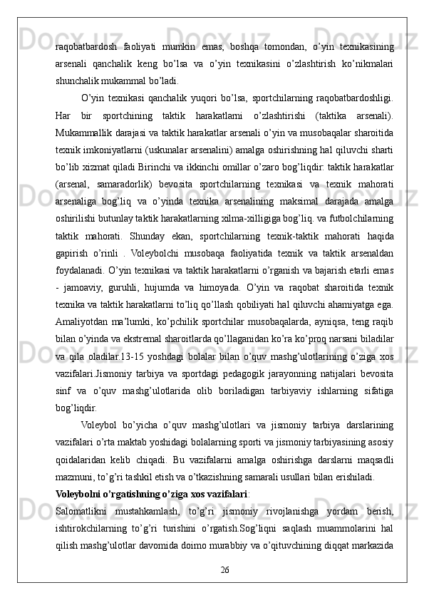 26raqobatbardosh   faoliyati   mumkin   emas,   boshqa   tomondan,   o’yin   texnikasining
arsenali   qanchalik   keng   bo’lsa   va   o’yin   texnikasini   o’zlashtirish   ko’nikmalari
shunchalik mukammal bo’ladi. 
O’yin   texnikasi   qanchalik   yuqori   bo’lsa,   sportchilarning   raqobatbardoshligi.
Har   bir   sportchining   taktik   harakatlarni   o’zlashtirishi   (taktika   arsenali).
Mukammallik darajasi va taktik harakatlar arsenali o’yin va musobaqalar sharoitida
texnik imkoniyatlarni (uskunalar arsenalini) amalga oshirishning hal qiluvchi sharti
bo’lib xizmat qiladi Birinchi va ikkinchi omillar o’zaro bog’liqdir: taktik harakatlar
(arsenal,   samaradorlik)   bevosita   sportchilarning   texnikasi   va   texnik   mahorati
arsenaliga   bog’liq   va   o’yinda   texnika   arsenalining   maksimal   darajada   amalga
oshirilishi butunlay taktik harakatlarning xilma-xilligiga bog’liq. va futbolchilarning
taktik   mahorati.   Shunday   ekan,   sportchilarning   texnik-taktik   mahorati   haqida
gapirish   o’rinli   .   Voleybolchi   musobaqa   faoliyatida   texnik   va   taktik   arsenaldan
foydalanadi. O’yin texnikasi va taktik harakatlarni o’rganish va bajarish etarli emas
-   jamoaviy,   guruhli,   hujumda   va   himoyada.   O’yin   va   raqobat   sharoitida   texnik
texnika va taktik harakatlarni to’liq qo’llash qobiliyati hal qiluvchi ahamiyatga ega.
Amaliyotdan   ma’lumki,   ko’pchilik   sportchilar   musobaqalarda,   ayniqsa,   teng   raqib
bilan o’yinda va ekstremal sharoitlarda qo’llaganidan ko’ra ko’proq narsani biladilar
va   qila   oladilar.13-15   yoshdagi   bolalar   bilan   o’quv   mashg’ulotlarining   o’ziga   xos
vazifalari.Jismoniy   tarbiya   va   sportdagi   pedagogik   jarayonning   natijalari   bevosita
sinf   va   o’quv   mashg’ulotlarida   olib   boriladigan   tarbiyaviy   ishlarning   sifatiga
bog’liqdir.
Voleybol   bo’yicha   o’quv   mashg’ulotlari   va   jismoniy   tarbiya   darslarining
vazifalari o’rta maktab yoshidagi bolalarning sporti va jismoniy tarbiyasining asosiy
qoidalaridan   kelib   chiqadi.   Bu   vazifalarni   amalga   oshirishga   darslarni   maqsadli
mazmuni, to’g’ri tashkil etish va o’tkazishning samarali usullari bilan erishiladi.
Voleybolni o’rgatishning o’ziga xos vazifalari :
Salomatlikni   mustahkamlash,   to’g’ri   jismoniy   rivojlanishga   yordam   berish,
ishtirokchilarning   to’g’ri   turishini   o’rgatish.Sog’liqni   saqlash   muammolarini   hal
qilish mashg’ulotlar davomida doimo murabbiy va o’qituvchining diqqat markazida 