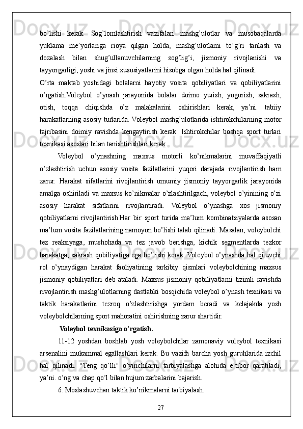 27bo’lishi   kerak.   Sog’lomlashtirish   vazifalari   mashg’ulotlar   va   musobaqalarda
yuklama   me’yorlariga   rioya   qilgan   holda,   mashg’ulotlarni   to’g’ri   tanlash   va
dozalash   bilan   shug’ullanuvchilarning   sog’lig’i,   jismoniy   rivojlanishi   va
tayyorgarligi, yoshi va jinsi xususiyatlarini hisobga olgan holda hal qilinadi.
O’rta   maktab   yoshidagi   bolalarni   hayotiy   vosita   qobiliyatlari   va   qobiliyatlarini
o’rgatish.Voleybol   o’ynash   jarayonida   bolalar   doimo   yurish,   yugurish,   sakrash,
otish,   toqqa   chiqishda   o’z   malakalarini   oshirishlari   kerak,   ya’ni.   tabiiy
harakatlarning  asosiy  turlarida. Voleybol  mashg’ulotlarida  ishtirokchilarning  motor
tajribasini   doimiy   ravishda   kengaytirish   kerak.   Ishtirokchilar   boshqa   sport   turlari
texnikasi asoslari bilan tanishtirishlari kerak.
Voleybol   o’ynashning   maxsus   motorli   ko’nikmalarini   muvaffaqiyatli
o’zlashtirish   uchun   asosiy   vosita   fazilatlarini   yuqori   darajada   rivojlantirish   ham
zarur.   Harakat   sifatlarini   rivojlantirish   umumiy   jismoniy   tayyorgarlik   jarayonida
amalga oshiriladi  va maxsus ko’nikmalar o’zlashtirilgach, voleybol o’yinining o’zi
asosiy   harakat   sifatlarini   rivojlantiradi.   Voleybol   o’ynashga   xos   jismoniy
qobiliyatlarni   rivojlantirish.Har   bir   sport   turida   ma’lum   kombinatsiyalarda   asosan
ma’lum vosita fazilatlarining namoyon bo’lishi talab qilinadi. Masalan, voleybolchi
tez   reaksiyaga,   mushohada   va   tez   javob   berishga,   kichik   segmentlarda   tezkor
harakatga, sakrash qobiliyatiga ega bo’lishi kerak. Voleybol o’ynashda hal qiluvchi
rol   o’ynaydigan   harakat   faoliyatining   tarkibiy   qismlari   voleybolchining   maxsus
jismoniy   qobiliyatlari   deb   ataladi.   Maxsus   jismoniy   qobiliyatlarni   tizimli   ravishda
rivojlantirish mashg’ulotlarning dastlabki bosqichida voleybol o’ynash texnikasi va
taktik   harakatlarini   tezroq   o’zlashtirishga   yordam   beradi   va   kelajakda   yosh
voleybolchilarning sport mahoratini oshirishning zarur shartidir.
 Voleybol texnikasiga o’rgatish.
11-12   yoshdan   boshlab   yosh   voleybolchilar   zamonaviy   voleybol   texnikasi
arsenalini   mukammal   egallashlari   kerak.   Bu   vazifa   barcha   yosh   guruhlarida   izchil
hal   qilinadi.   "Teng   qo’lli"   o’yinchilarni   tarbiyalashga   alohida   e’tibor   qaratiladi,
ya’ni. o’ng va chap qo’l bilan hujum zarbalarini bajarish.
6. Moslashuvchan taktik ko’nikmalarni tarbiyalash. 