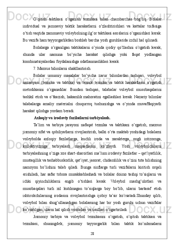 28O’qitish   taktikasi   o’rganish   texnikasi   bilan   chambarchas   bog’liq.   Bolalar
individual   va   jamoaviy   taktik   harakatlarni   o’zlashtirishlari   va   kattalar   toifasiga
o’tish vaqtida zamonaviy voleybolning ilg’or taktikasi asoslarini o’rganishlari kerak.
Bu vazifa ham tayyorgarlikdan boshlab barcha yosh guruhlarida izchil hal qilinadi.
Bolalarga   o’rganilgan   taktikalarni   o’yinda   ijodiy   qo’llashni   o’rgatish   kerak,
shunda   ular   namuna   bo’yicha   harakat   qilishga   yoki   faqat   yodlangan
kombinatsiyalardan foydalanishga odatlanmasliklari kerak.
7. Maxsus bilimlarni shakllantirish.
Bolalar   umumiy   masalalar   bo’yicha   zarur   bilimlardan   tashqari,   voleybol
nazariyasi   (texnika   va   taktika)   va   texnik   texnika   va   taktik   harakatlarni   o’rgatish
metodikasini   o’rganadilar.   Bundan   tashqari,   talabalar   voleybol   musobaqalarini
tashkil etish va o’tkazish, hakamlik mahoratini egallashlari kerak. Nazariy bilimlar
talabalarga   amaliy   materialni   chuqurroq   tushunishga   va   o’yinda   muvaffaqiyatli
harakat qilishga yordam beradi.
 Axloqiy va irodaviy fazilatlarni tarbiyalash.
Ta’lim   va   tarbiya   jarayoni   nafaqat   texnika   va   taktikani   o’rgatish,   maxsus
jismoniy sifat va qobiliyatlarni rivojlantirish, balki o’rta maktab yoshidagi bolalarni
voleybolda   axloqiy   fazilatlarga,   kuchli   iroda   va   xarakterga,   ongli   intizomga,
kollektivizmga   tarbiyalash   maqsadlarini   ko’zlaydi.   Yosh   voleybolchilarni
tarbiyalashning o’ziga xos shart-sharoitlari ma’lum irodaviy fazilatlar – qat’iyatlilik,
mustaqillik va tashabbuskorlik, qat’iyat, jasorat, chidamlilik va o’zini tuta bilishning
namoyon   bo’lishini   talab   qiladi.   Bunga   sinflarga   turli   vazifalarni   kiritish   orqali
erishiladi,   har   safar   tobora   murakkablashadi   va   bolalar   doimo   tashqi   to’siqlarni   va
ichki   qiyinchiliklarni   engib   o’tishlari   kerak.   Voleybol   mashg’ulotlari   va
musobaqalari   turli   xil   kutilmagan   to’siqlarga   boy   bo’lib,   ularni   bartaraf   etish
ishtirokchilarning   irodasini   rivojlantirishga   ijobiy   ta’sir   ko’rsatadi.Shunday   qilib,
voleybol   bilan   shug’ullanadigan   bolalarning   har   bir   yosh   guruhi   uchun   vazifalar
ko’rsatilgan, ularni hal qilish vositalari va usullari o’zgartiriladi. 
Jismoniy   tarbiya   va   voleybol   texnikasini   o’rgatish,   o’qitish   taktikasi   va
texnikasi,   shuningdek,   jismoniy   tayyorgarlik   bilan   taktik   ko’nikmalarni 
