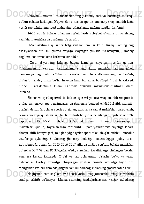 3Voleybol   umumta’lim   maktablarining   jismoniy   tarbiya   dasturiga   mustaqil
bo’lim sifatida kiritilgan.O’quvchilar o’rtasida sportni ommaviy rivojlantirish katta
yoshli sportchilarning sport mahoratini oshirishning muhim shartlaridan biridir.
14-16   yoshli   bolalar   bilan   mashg’ulotlarda   voleybol   o’yinini   o’rgatishning
vazifalari, vositalari va usullarini o’rganish .
  Mamlakatimiz   qudratini   belgilaydigan   omillar   ko’p.   Biroq   ularning   eng
asosiylaridan   biri   shu   yurtda   voyaga   etayotgan   yuksak   ma’naviyatli,   jismoniy
sog’lom, har tomonlama barkamol avloddir.
  Zero,   el-yurtning   kelajagi   bugun   kamolga   etayotgan   yoshlar   qo’lida.
“Vatanimizning   kelajagi,   xalqimizning   ertangi   kuni,   mamlakatimizning   jahon
hamjamiyatidagi   obro’-e’tiborini   avvalambor   farzandlarimizning   unib-o’sib,
ulg’ayib,   qanday   inson   bo’lib   hayotga   kirib   borishiga   bog’liqdir”   deb   ta’kidlaydi
birinchi   Prezidentimiz   Islom   Karimov   “Yuksak   ma’naviyat-engilmas   kuch”
kitobida.
Shahar   va   qishloqlarimizda   bolalar   sportini   yanada   rivojlantirish   maqsadida
o’nlab   zamonaviy   sport   majmualari   va   stadionlar   bunyod   etildi.2011yilda   manzilli
qurilish dasturida bolalar sporti ob’ektlari, musiqa va san’at maktablari barpo etish,
rekonstrukstiya   qilish   va   kapital   ta’mirlash   bo’yicha   belgilangan   topshiriqlar   to’la
bajarilda.   1715   ob’ekt,   jumladan,   1405   sport   inshooti,   133   suzish   havzasi   sport
maktablari   qurilib,   foydalanishga   topshirildi.   Sport   yoshlarimiz   hayotiga   tobora
chuqur  kirib  borayotgani, minglab  yigit-qizlar  sport   bilan shug’ullanishni  kundalik
vazifasiga   aylantirgani   ularning   jismoniy   holatiga,   salomatligiga   ijobiy   ta’sir
ko’rsatmoqda. Jumladan 2005-2016-2017 yillarda mutlaq sog’lom bolalar mamlakat
bo’yicha   52,7   %   dan   96,3%gacha   o’sdi,   surunkali   kasalliklarga   chalingan   bolalar
soni   esa   keskin   kamaydi.   O’g’il   va   qiz   bolalarning   o’rtacha   bo’yi   va   vazni
oshmoqda.   Harbiy   xizmatga   chaqirilgan   yoshlar   orasida   xizmatga   loyiq   deb
topilganlar sezilarli darajada ortgani ham bu boradagi ishlarning amaliy natijasidir.
Haqiqattan ham sog’lom avlod tarbiyasini keng jamoatchilikning ishtirokisiz
amalga   oshirib   bo’lmaydi.   Mutaxasislarning   tasdiqlashlaricha,   kelajak   avlodning 