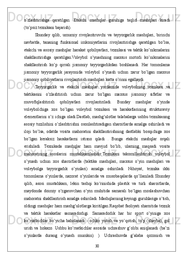30o’zlashtirishga   qaratilgan.   Etakchi   mashqlar   guruhiga   taqlid   mashqlari   kiradi
(to’psiz texnikani bajarish). 
Shunday   qilib,   umumiy   rivojlantiruvchi   va   tayyorgarlik   mashqlari,   birinchi
navbatda,   tananing   funksional   imkoniyatlarini   rivojlantirishga   qaratilgan   bo’lsa,
etakchi va asosiy mashqlar harakat  qobiliyatlari, texnikasi  va taktik ko’nikmalarini
shakllantirishga   qaratilgan.Voleybol   o’ynashning   maxsus   motorli   ko’nikmalarini
shakllantirish   ko’p   qirrali   jismoniy   tayyorgarlikdan   boshlanadi.   Har   tomonlama
jismoniy   tayyorgarlik   jarayonida   voleybol   o’ynash   uchun   zarur   bo’lgan   maxsus
jismoniy qobiliyatlarni rivojlantirish mashqlari katta o’rinni egallaydi.
Tayyorgarlik   va   etakchi   mashqlar   yordamida   voleybolning   texnikasi   va
taktikasini   o’zlashtirish   uchun   zarur   bo’lgan   maxsus   jismoniy   sifatlar   va
muvofiqlashtirish   qobiliyatlari   rivojlantiriladi.   Bunday   mashqlar   o’yinda
voleybolchiga   xos   bo’lgan   voleybol   texnikasi   va   harakatlarining   strukturaviy
elementlarini o’z ichiga oladi.Dastlab, mashg’ulotlar talabalarga ushbu texnikaning
asosiy tuzilishini o’zlashtirishni osonlashtiradigan sharoitlarda amalga oshiriladi va
iloji   bo’lsa,   odatda   vosita   mahoratini   shakllantirishning   dastlabki   bosqichiga   xos
bo’lgan   keraksiz   harakatlarni   istisno   qiladi   .   Bunga   etakchi   mashqlar   orqali
erishiladi.   Texnikada   mashqlar   ham   mavjud   bo’lib,   ularning   maqsadi   vosita
mahoratining   asoslarini   mustahkamlashdir. Texnikani   takomillashtirish   voleybol
o’ynash   uchun   xos   sharoitlarda   (taktika   mashqlari,   maxsus   o’yin   mashqlari   va
voleybolga   tayyorgarlik   o’yinlari)   amalga   oshiriladi.   Nihoyat,   texnika   ikki
tomonlama   o’yinlarda,   nazorat   o’yinlarida   va   musobaqalarda   qo’llaniladi. Shunday
qilib,   asosi   mustahkam,   lekin   tashqi   ko rinishida   plastik   va   turli   sharoitlarda,ʻ
maydonda   doimiy   o zgaruvchan   o yin   muhitida   samarali   bo lgan   moslashuvchan	
ʻ ʻ ʻ
mahoratni shakllantirish amalga oshiriladi. Mashqlarning keyingi guruhlariga o’tish,
oldingi mashqlar ham mashg’ulotlarga kiritilgan. Raqobat faoliyati sharoitida texnik
va   taktik   harakatlar   samaradorligi.   Samaradorlik   har   bir   sport   o’yiniga   xos
ko’rsatkichlar   bo’yicha   baholanadi   -   ochko   yutish   va   yo’qotish,   to’p   (shayba),   gol
urish   va   hokazo.   Ushbu   ko’rsatkichlar   asosida   uchrashuv   g’olibi   aniqlanadi   (ba’zi
o’yinlarda   durang   o’ynash   mumkin).   ).   Uchrashuvda   g’alaba   qozonish   va 